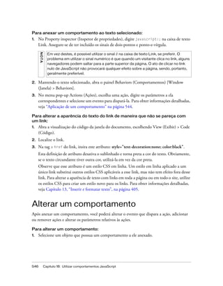 546 Capítulo 18: Utilizar comportamentos JavaScript
Para anexar um comportamento ao texto selecionado:
1. No Property inspector (Inspetor de propriedades), digite javascript:; na caixa de texto
Link. Assegure-se de ter incluído os sinais de dois-pontos e ponto-e-vírgula.
2. Mantendo o texto selecionado, abra o painel Behaviors (Comportamentos) [Window
(Janela) > Behaviors].
3. No menu pop-up Actions (Ações), escolha uma ação, digite os parâmetros a ela
correspondentes e selecione um evento para dispará-la. Para obter informações detalhadas,
veja “Aplicação de um comportamento” na página 544.
Para alterar a aparência do texto do link de maneira que não se pareça com
um link:
1. Abra a visualização do código da janela do documento, escolhendo View (Exibir) > Code
(Código).
2. Localize o link.
3. Na tag a href do link, insira este atributo: style="text-decoration:none; color:black".
Esta definição de atributo desativa o sublinhado e torna preta a cor do texto. Obviamente,
se o texto circundante tiver outra cor, utilizá-la em vez da cor preta.
Observe que esse atributo é um estilo CSS em linha. Um estilo em linha aplicado a um
único link substitui outros estilos CSS aplicáveis a esse link, mas não tem efeito fora desse
link. Para alterar a aparência de texto com links em toda a página ou em todo o site, utilize
os estilos CSS para criar um estilo novo para os links. Para obter informações detalhadas,
veja Capítulo 13, “Inserir e formatar texto”, na página 405.
Alterar um comportamento
Após anexar um comportamento, você poderá alterar o evento que dispara a ação, adicionar
ou remover ações e alterar os parâmetros relativos às ações.
Para alterar um comportamento:
1. Selecione um objeto que possua um comportamento a ele anexado.
NOTA
Em vez destes, é possível utilizar o sinal # na caixa de texto Link, se preferir. O
problema em utilizar o sinal numérico é que quando um visitante clica no link, alguns
navegadores podem saltar para a parte superior da página. O ato de clicar no link
nulo de JavaScript não provocará qualquer efeito sobre a página, sendo, portanto,
geralmente preferível.
 