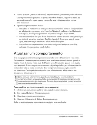 Atualizar um comportamento 547
2. Escolha Window (Janela) > Behaviors (Comportamentos), para abrir o painel Behaviors.
Os comportamentos aparecerão no painel, em ordem alfabética, segundo o evento. Se
houver diversas ações para o mesmo evento, elas serão exibidas na ordem em que
serão executadas.
3. Siga um dos procedimentos abaixo:
■ Para editar os parâmetros de uma ação, clique duas vezes no nome do comportamento
ou selecioná-lo e pressione a tecla Enter (no Windows), ou Return (no Macintosh).
Em seguida, modifique os parâmetros na caixa de diálogo e clique em OK.
■ Para alterar a ordem das ações de um determinado evento, selecione uma ação e clique
no botão de seta acima ou abaixo. Também é possível, dentre uma série de outras
ações, selecionar a ação e recortar e colá-la no local desejado.
■ Para excluir um comportamento, selecione-o e clique no botão com o sinal de
subtração (–), ou pressione a tecla Delete.
Atualizar um comportamento
Se as suas páginas contiverem comportamentos criados com o Dreamweaver 1 ou com o
Dreamweaver 2, esses comportamentos não serão atualizados automaticamente quando as
páginas forem abertas na versão atual do Dreamweaver. No entanto, quando você atualiza
uma ocorrência de um comportamento em uma página (seguindo o procedimento descrito
nesta seção), todas as outras ocorrências desse comportamento nessa página também
são atualizadas. Os comportamentos criados com o Dreamweaver 3 funcionarão sem
alterações no Dreamweaver 4.
Para atualizar um comportamento em uma página:
1. Selecione um elemento ao qual tiver sido anexado o comportamento.
2. Abra o painel Behaviors (Comportamentos).
3. Clique duas vezes no comportamento.
4. Clique em OK na caixa de diálogo do comportamento.
Todas as ocorrências desse comportamento na página serão atualizadas.
NOTA
Como afirmado anteriormente, quando você atualiza uma ocorrência de um
comportamento em uma página, todas as outras ocorrências desse comportamento
nessa página também são atualizadas. Contudo, é preciso atualizar comportamentos
para cada página visitada no site.
 
