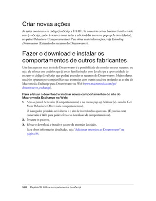 548 Capítulo 18: Utilizar comportamentos JavaScript
Criar novas ações
As ações consistem em código JavaScript e HTML. Se o usuário estiver bastante familiarizado
com JavaScript, poderá escrever novas ações e adicioná-las ao menu pop-up Actions (Ações),
no painel Behaviors (Comportamentos). Para obter mais informações, veja Extending
Dreamweaver (Extensão dos recursos do Dreamweaver).
Fazer o download e instalar os
comportamentos de outros fabricantes
Um dos aspectos mais úteis do Dreamweaver é a possibilidade de estender os seus recursos, ou
seja, ele oferece aos usuários que já estão familiarizados com JavaScript a oportunidade de
escrever o código JavaScript que poderá estender os recursos do Dreamweaver. Muitos desses
usuários optaram por compartilhar suas extensões com outros usuários enviando-as ao site do
Macromedia Exchange para Dreamweaver na Web (www.macromedia.com/go/
dreamweaver_exchange).
Para efetuar o download e instalar novos comportamentos do site do
Macromedia Exchange na Web:
1. Abra o painel Behaviors (Comportamentos) e no menu pop-up Actions (+), escolha Get
More Behaviors (Obter mais comportamentos).
O navegador primário será aberto e o site de intercâmbio aparecerá. (É preciso estar
conectado à Web para poder efetuar o download de comportamentos).
2. Procure os pacotes.
3. Efetue o download e instale o pacote de extensão desejado.
Para obter informações detalhadas, veja “Adicionar extensões ao Dreamweaver” na
página 84.
 