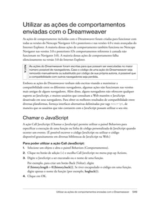 Utilizar as ações de comportamentos enviadas com o Dreamweaver 549
Utilizar as ações de comportamentos
enviadas com o Dreamweaver
As ações de comportamento incluídas com o Dreamweaver foram criadas para funcionar com
todas as versões do Netscape Navigator 4.0 e posteriores e nas versões 4.0 e mais avançadas do
Internet Explorer. A maioria dessas ações de comportamento também funciona no Netscape
Navigator nas versões 3.0 e posteriores (Os comportamentos referentes à camada não
funcionam no Navigator 3.0). A maioria dessas ações de comportamento falha
silenciosamente na versão 3.0 do Internet Explorer.
Embora as ações do Dreamweaver tenham sido escritas visando a maximizar a
compatibilidade entre os diferentes navegadores, algumas ações não funcionam nas versões
mais antigas de alguns navegadores. Além disso, alguns navegadores não oferecem qualquer
suporte ao JavaScript, e muitos usuários que consultam a Web mantêm o JavaScript
desativado em seus navegadores. Para obter os melhores resultados de compatibilidade entre
diversas plataformas, forneça interfaces alternativas delimitadas por tags noscript, de
maneira que os usuários que não contarem com o JavaScript possam utilizar o seu site.
Chamar o JavaScript
A ação Call JavaScript (Chamar o JavaScript) permite utilizar o painel Behaviors para
especificar a execução de uma função ou linha de código personalizada de JavaScript quando
ocorrer um evento. (É possível escrever o código JavaScript ou utilizar o código
disponível gratuitamente em diversas bibliotecas de JavaScript na Web.)
Para poder utilizar a ação Call JavaScript:
1. Selecione um objeto e abra o painel Behaviors (Comportamentos).
2. Clique no botão de adição (+) e escolha Call JavaScript no menu pop-up Actions.
3. Digite o JavaScript a ser executado ou o nome de uma função.
Por exemplo, para criar um botão Back (Voltar), digite
if (history.length > 0){history.back()}. Se tiver encapsulado o código em uma função,
digite apenas o nome da função (por exemplo, hogback()).
4. Clique em OK.
NOTA
As ações do Dreamweaver foram escritas para que possam ser executadas no maior
número possível de navegadores. Caso o código de uma ação do Dreamweaver seja
removido manualmente ou substituído por código de sua própria autoria, é possível que
a compatibilidade com outros navegadores seja perdida.
 