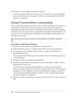 550 Capítulo 18: Utilizar comportamentos JavaScript
5. Verifique se o evento padrão corresponde ao desejado.
Se não corresponder, escolha um outro evento no menu pop-up. Se os eventos desejados
não estiverem listados, altere o navegador de destino no menu pop-up Show Events For
(Mostrar os eventos de).
Change Property (Alterar a propriedade)
Utilize a ação Change Property para alterar o valor de uma das propriedades de um objeto (a
cor de fundo de uma camada ou a ação relacionada a um formulário, por exemplo). As
propriedades que podem ser alteradas são determinadas pelo navegador. O Internet Explorer
4.0 permite alterar um número maior de propriedades (comparado ao Internet Explorer 3.0
ou às versões 3.0 e 4.0 do Navigator). Por exemplo: você pode definir dinamicamente a cor
de fundo de uma camada.
Para utilizar a ação Change Property:
1. Selecione um objeto e abra o painel Behaviors (Comportamentos).
2. Clique no botão de adição (+) e escolha Change Property no menu pop-up Actions.
3. No menu pop-up Type of Object (Tipo de objeto), escolha o tipo de objeto cuja
propriedade deseje alterar.
O menu pop-up Named Object passa a listar todos os objetos nomeados que pertencem
ao tipo selecionado.
4. Escolha um objeto no menu pop-up Named Object.
5. Escolha uma propriedade no menu pop-up Property (Propriedade) ou digite o nome da
propriedade na caixa de texto.
Para poder examinar as propriedades que podem ser alteradas em cada navegador,
selecione navegadores diferentes ou versões de navegadores diferentes, no menu pop-up de
navegadores. Se estiver digitando o nome de uma propriedade, certifique-se de utilizar o
nome correto da propriedade JavaScript (e lembre-se de que as propriedades JavaScript
reconhecem maiúsculas e minúsculas).
6. Digite o novo valor da propriedade, na caixa de texto New Value (Novo valor) e clique em
OK.
NOTA
Utilize esta ação apenas se já estiver muito familiarizado com HTML e JavaScript.
 