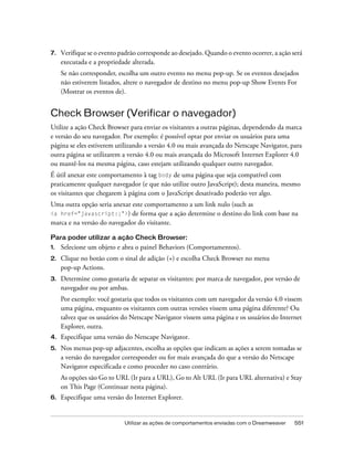 Utilizar as ações de comportamentos enviadas com o Dreamweaver 551
7. Verifique se o evento padrão corresponde ao desejado. Quando o evento ocorrer, a ação será
executada e a propriedade alterada.
Se não corresponder, escolha um outro evento no menu pop-up. Se os eventos desejados
não estiverem listados, altere o navegador de destino no menu pop-up Show Events For
(Mostrar os eventos de).
Check Browser (Verificar o navegador)
Utilize a ação Check Browser para enviar os visitantes a outras páginas, dependendo da marca
e versão do seu navegador. Por exemplo: é possível optar por enviar os usuários para uma
página se eles estiverem utilizando a versão 4.0 ou mais avançada do Netscape Navigator, para
outra página se utilizarem a versão 4.0 ou mais avançada do Microsoft Internet Explorer 4.0
ou mantê-los na mesma página, caso estejam utilizando qualquer outro navegador.
É útil anexar este comportamento à tag body de uma página que seja compatível com
praticamente qualquer navegador (e que não utilize outro JavaScript); desta maneira, mesmo
os visitantes que chegarem à página com o JavaScript desativado poderão ver algo.
Uma outra opção seria anexar este comportamento a um link nulo (such as
<a href="javascript:;">) de forma que a ação determine o destino do link com base na
marca e na versão do navegador do visitante.
Para poder utilizar a ação Check Browser:
1. Selecione um objeto e abra o painel Behaviors (Comportamentos).
2. Clique no botão com o sinal de adição (+) e escolha Check Browser no menu
pop-up Actions.
3. Determine como gostaria de separar os visitantes: por marca de navegador, por versão de
navegador ou por ambas.
Por exemplo: você gostaria que todos os visitantes com um navegador da versão 4.0 vissem
uma página, enquanto os visitantes com outras versões vissem uma página diferente? Ou
talvez que os usuários do Netscape Navigator vissem uma página e os usuários do Internet
Explorer, outra.
4. Especifique uma versão do Netscape Navigator.
5. Nos menus pop-up adjacentes, escolha as opções que indicam as ações a serem tomadas se
a versão do navegador corresponder ou for mais avançada do que a versão do Netscape
Navigator especificada e como proceder no caso contrário.
As opções são Go to URL (Ir para a URL), Go to Alt URL (Ir para URL alternativa) e Stay
on This Page (Continuar nesta página).
6. Especifique uma versão do Internet Explorer.
 