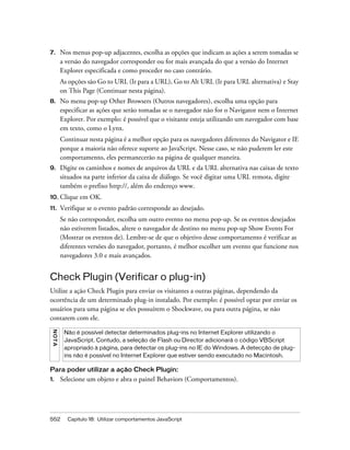 552 Capítulo 18: Utilizar comportamentos JavaScript
7. Nos menus pop-up adjacentes, escolha as opções que indicam as ações a serem tomadas se
a versão do navegador corresponder ou for mais avançada do que a versão do Internet
Explorer especificada e como proceder no caso contrário.
As opções são Go to URL (Ir para a URL), Go to Alt URL (Ir para URL alternativa) e Stay
on This Page (Continuar nesta página).
8. No menu pop-up Other Browsers (Outros navegadores), escolha uma opção para
especificar as ações que serão tomadas se o navegador não for o Navigator nem o Internet
Explorer. Por exemplo: é possível que o visitante esteja utilizando um navegador com base
em texto, como o Lynx.
Continuar nesta página é a melhor opção para os navegadores diferentes do Navigator e IE
porque a maioria não oferece suporte ao JavaScript. Nesse caso, se não puderem ler este
comportamento, eles permanecerão na página de qualquer maneira.
9. Digite os caminhos e nomes de arquivos da URL e da URL alternativa nas caixas de texto
situados na parte inferior da caixa de diálogo. Se você digitar uma URL remota, digite
também o prefixo http://, além do endereço www.
10. Clique em OK.
11. Verifique se o evento padrão corresponde ao desejado.
Se não corresponder, escolha um outro evento no menu pop-up. Se os eventos desejados
não estiverem listados, altere o navegador de destino no menu pop-up Show Events For
(Mostrar os eventos de). Lembre-se de que o objetivo desse comportamento é verificar as
diferentes versões do navegador, portanto, é melhor escolher um evento que funcione nos
navegadores 3.0 e mais avançados.
Check Plugin (Verificar o plug-in)
Utilize a ação Check Plugin para enviar os visitantes a outras páginas, dependendo da
ocorrência de um determinado plug-in instalado. Por exemplo: é possível optar por enviar os
usuários para uma página se eles possuírem o Shockwave, ou para outra página, se não
contarem com ele.
Para poder utilizar a ação Check Plugin:
1. Selecione um objeto e abra o painel Behaviors (Comportamentos).
NOTA
Não é possível detectar determinados plug-ins no Internet Explorer utilizando o
JavaScript. Contudo, a seleção de Flash ou Director adicionará o código VBScript
apropriado à página, para detectar os plug-ins no IE do Windows. A detecção de plug-
ins não é possível no Internet Explorer que estiver sendo executado no Macintosh.
 