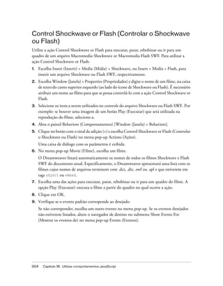554 Capítulo 18: Utilizar comportamentos JavaScript
Control Shockwave or Flash (Controlar o Shockwave
ou Flash)
Utilize a ação Control Shockwave or Flash para executar, parar, rebobinar ou ir para um
quadro de um arquivo Macromedia Shockwave or Macromedia Flash SWF. Para utilizar a
ação Control Shockwave or Flash:
1. Escolha Insert (Inserir) > Media (Mídia) > Shockwave, ou Insert > Media > Flash, para
inserir um arquivo Shockwave ou Flash SWF, respectivamente.
2. Escolha Window (Janela) > Properties (Propriedades) e digite o nome de um filme, na caixa
de texto do canto superior esquerdo (ao lado do ícone de Shockwave ou Flash). É necessário
atribuir um nome ao filme para que se possa controlá-lo com a ação Control Shockwave or
Flash.
3. Selecione os itens a serem utilizados no controle do arquivo Shockwave ou Flash SWF. Por
exemplo: se houver uma imagem de um botão Play (Executar) que será utilizada na
reprodução do filme, selecione-a.
4. Abra o painel Behaviors (Comportamentos) [Window (Janela) > Behaviors].
5. Clique no botão com o sinal de adição (+) e escolha Control Shockwave or Flash (Controlar
o Shockwave ou Flash) no menu pop-up Actions (Ações).
Uma caixa de diálogo com os parâmetros é exibida.
6. No menu pop-up Movie (Filme), escolha um filme.
O Dreamweaver listará automaticamente os nomes de todos os filmes Shockwave e Flash
SWF do documento atual. Especificamente, o Dreamweaver apresentará uma lista com os
filmes cujos nomes de arquivos terminem com .dcr, .dir, .swf ou .spl e que estiverem em
tags object ou embed.
7. Escolha uma das ações para executar, parar, rebobinar ou ir para um quadro do filme. A
opção Play (Executar) executa o filme a partir do quadro no qual ocorre a ação.
8. Clique em OK.
9. Verifique se o evento padrão corresponde ao desejado.
Se não corresponder, escolha um outro evento no menu pop-up. Se os eventos desejados
não estiverem listados, altere o navegador de destino no submenu Show Events For
(Mostrar os eventos de) no menu pop-up Events (Eventos).
 