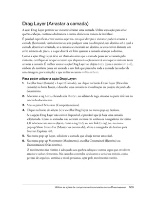 Utilizar as ações de comportamentos enviadas com o Dreamweaver 555
Drag Layer (Arrastar a camada)
A ação Drag Layer permite ao visitante arrastar uma camada. Utilize esta ação para criar
quebra-cabeças, controles deslizantes e outros elementos móveis de interface.
É possível especificar, entre outros aspectos, em qual direção o visitante poderá arrastar a
camada (horizontal, verticalmente ou em qualquer uma das direções), um destino até o qual a
camada deverá ser arrastada, se a camada se encaixará no destino, se esta estiver distante um
certo número de pixels, e o que deverá ser feito quando a camada alcançar o destino.
Como a ação Drag Layer deve ser chamada antes que a camada possa ser arrastada pelo
visitante, certifique-se de que o evento que disparará a ação ocorrerá antes que o visitante tente
arrastar a camada. É melhor anexar a ação Drag Layer ao objeto body (com o evento onLoad),
embora ela também possa ser anexada a um link que preencha toda a camada (ao redor de
uma imagem, por exemplo) e que utilize o evento onMouseOver.
Para poder utilizar a ação Drag Layer:
1. Escolha Insert (Inserir) > Layer (Camada), ou clique no botão Draw Layer (Desenhar
camada) na barra Insert, e desenhe uma camada na visualização do projeto da janela do
documento.
2. Selecione a tag body, clicando em <body>, no seletor de tags, situado na parte inferior da
janela do documento.
3. Abra o painel Behaviors (Comportamentos).
4. Clique no botão de adição (+) e escolha Drag Layer no menu pop-up Actions.
Se a opção Drag Layer não estiver disponível, é provável que já haja uma camada
selecionada. Como as camadas não aceitam eventos em ambos os navegadores da versão
4.0, selecione um outro objeto, como a tag body ou um link (a tag) ou, no menu
pop-up Show Events For (Mostrar os eventos de), altere o navegador de destino para
Internet Explorer 4.0.
5. No menu pop-up Layer, selecione a camada que deseja tornar arrastável.
6. No menu pop-up Movement (Movimento), escolha Constrained (Restrito) ou
Unconstrained (Não restrito).
O movimento não restrito é adequado aos quebra-cabeças e outros jogos que envolvem
arrastar e soltar elementos. No caso dos controles deslizantes e cenários móveis, como
gavetas de arquivos, cortinas e mini-persianas, opte pelo movimento restrito.
 