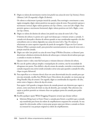 556 Capítulo 18: Utilizar comportamentos JavaScript
7. Digite os valores do movimento restrito (em pixels) nas caixas de texto Up (Acima), Down
(Abaixo), Left (À esquerda) e Right (À direita).
Os valores se relacionam à posição inicial da camada. Para restringir o movimento a uma
região retangular, digite valores positivos nas quatro caixas de texto. Para permitir apenas o
movimento vertical, digite valores positivos em Up e Down, e zero em Left e Right. Para
permitir apenas o movimento horizontal, digite valores positivos em Left e Right, e zero
em Up e Down.
8. Digite os valores do destino de soltura (em pixels) nas caixas de texto Left e Top.
O destino de soltura é o ponto até o qual você deseja que o visitante arraste a camada. A
camada terá alcançado o destino de soltura quando as suas coordenadas esquerda e do alto
coincidirem com os valores digitados nas caixas de texto Left e Top. Os valores se
relacionam ao canto superior esquerdo da janela do navegador. Clique em Get Current
Position (Obter a posição atual), para preencher automaticamente as caixas de texto com a
posição atual da camada.
9. Digite um valor (em pixels) na caixa de texto Snap if Within (Encaixar, se distante) para
determinar a distância mínima do destino de soltura que o visitante deverá adotar para que
a camada se encaixe no destino.
Quanto maior o valor, mais fácil será para o visitante detectar o destino de soltura.
10. No caso de quebra-cabeças simples e manipulações de cenários, não há necessidade de
ultrapassar este ponto. Para definir a alça de arraste da camada, controlar o movimento da
camada enquanto esta estiver sendo arrastada e ativar uma ação quando a camada for solta,
clique na guia Advanced.
11. Para especificar se o visitante deverá clicar em uma determinada área da camada para que
esta seja arrastada, escolha Area Within Layer (Área dentro da camada), no menu pop-up
Drag Handle (Alça de arraste). Em seguida, digite as coordenadas da esquerda e do alto,
assim como a largura e altura da alça de arraste.
Esta opção é útil quando a imagem dentro da camada possuir um elemento que sugere o
arraste, como uma barra de título ou alça de desenho, por exemplo. Não selecione esta
opção se preferir permitir ao visitante clicar em qualquer ponto da camada para poder
arrastá-la.
12. Escolha qualquer opção While Dragging (Enquanto arrasta) que desejar utilizar:
■ Selecione Bring Layer to Front (Trazer a camada para frente), se preferir que a camada
seja transferida para frente da ordem de empilhamento enquanto for arrastada. Se esta
opção for selecionada, utilize o menu pop-up para optar por deixar a camada na frente
ou restaurá-la à sua posição original na ordem de empilhamento.
 