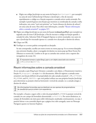 Utilizar as ações de comportamentos enviadas com o Dreamweaver 557
■ Digite um código JavaScript ou um nome de função (monitorLayer(), por exemplo)
na caixa de texto Call JavaScript (Chamar o JavaScript), a fim de executar
repetidamente o código ou a função enquanto a camada estiver sendo arrastada. Por
exemplo: é possível gravar uma função que monitore as coordenadas da camada e exiba
indicações, tais como “você está próximo” ou “muito distante do destino de soltura”,
em uma caixa de texto. Para obter mais informações, consulte “Reunir informações
sobre a camada arrastável” na página 557.
13. Digite um código JavaScript ou um nome de função (evaluateLayerPos(), por exemplo) na
segunda caixa de texto Call JavaScript, a fim de executar o código ou função quando a
camada for solta. Selecione Only if Snapped (Apenas se estiver encaixada), nos casos em
que o JavaScript for executado apenas se a camada tiver alcançado o destino de soltura.
14. Clique em OK.
15. Verifique se o evento padrão corresponde ao desejado.
Se não corresponder, escolha um outro evento no menu pop-up. Se os eventos desejados
não estiverem listados, altere o navegador de destino no menu pop-up Show Events For
(Mostrar os eventos de). Lembre-se de que as camadas não contam com o suporte dos
navegadores da versão 3.0.
Reunir informações sobre a camada arrastável
Ao ser anexada a ação Drag Layer (Arrastar a camada) a um objeto, o Dreamweaver inserirá a
função MM_dragLayer() na seção head do documento. Além de registrar a camada como
arrastável, esta função definirá três propriedades de cada camada arrastável —MM_LEFTRIGHT,
MM_UPDOWN, and MM_SNAPPED— que você poderá utilizar nas suas próprias funções JavaScript
para determinar as posições relativas horizontal e vertical da camada e se a camada atingiu o
destino de soltura.
Por exemplo: a função a seguir exibe o valor da propriedadeMM_UPDOWN (a posição vertical da
camada) em um campo de formulário denominado curPosField. Por serem dinâmicos, os
campos de formulário são úteis para exibir informações atualizadas continuamente, ou seja, é
possível alterar o seu conteúdo depois que a página tiver sido carregada, tanto no Netscape
Navigator quanto no Internet Explorer.
NOTA
É impossível anexar a ação Drag Layer a um objeto associado aos eventos
onMouseDown ou onClick.
NOTA
As informações fornecidas aqui se destinam ao uso apenas de programadores
de JavaScript que já contem com experiência.
 