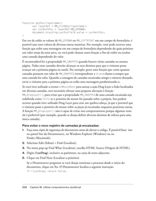 558 Capítulo 18: Utilizar comportamentos JavaScript
function getPos(layername){
var layerRef = MM_findObj(layername);
var curVertPos = layerRef.MM_UPDOWN;
document.tracking.curPosField.value = curVertPos;
}
Em vez de exibir os valores de MM_UPDOWN ou MM_LEFTRIGHT em um campo de formulário, é
possível usar esses valores de diversas outras maneiras. Por exemplo, você pode escrever uma
função que exibe uma mensagem em um campo de formulário dependendo do quão próximo
um valor esteja da zona ativa, ou você pode chamar outra função a fim de exibir ou ocultar
uma camada dependendo do valor.
É recomendável ler a propriedade MM_SNAPPED quando houver várias camadas na mesma
página. Todas estas camadas deverão alcançar os seus destinos para que o visitante possa
avançar até a próxima página ou tarefa. Por exemplo: grave uma função que conte quantas
camadas possuem um valor de MM_SNAPPED correspondente a true e chame-a sempre que
uma camada for solta. Quando a contagem de camadas encaixadas atingir o número desejado,
envie o visitante para a próxima página ou exiba uma mensagem parabenizando-o.
Se você tiver utilizado o evento onMouseOver para anexar a ação Drag Layer a links localizados
em diversas camadas, será necessário efetuar uma pequena alteração à função
MM_dragLayer(), para evitar que a propriedade MM_SNAPPED de uma camada encaixada seja
redefinida como false se o ponteiro do mouse for passado sobre a própria. Isto poderá
ocorrer quando tiver utilizado Drag Layer para criar um quebra-cabeça, já que é provável que
o visitante passe o ponteiro do mouse sobre as peças já encaixadas enquanto posiciona outras.
A função MM_dragLayer() não é capaz de evitar este comportamento porque algumas vezes
ele é preferível (por exemplo, quando se deseja definir diversos destinos de soltura para uma
única camada).
Para evitar o novo registro de camadas já encaixadas:
1. Faça uma cópia de segurança do documento antes de alterar o código. É possível fazer isto
no painel Site do Dreamweaver, no Windows Explorer (Windows) ou no
Finder (Macintosh).
2. Selecione Edit (Editar) > Find (Localizar).
3. No menu pop-up Find What (Localizar), escolha HTML Source (Origem de HTML).
4. Digite (!curDrag), inclusive os parênteses, na caixa de texto adjacente.
5. Clique em Find Next (Localizar o próximo).
Se o Dreamweaver perguntar se você deseja continuar a procurar desde o início do
documento, clique em Yes. O Dreamweaver localiza a seguinte instrução:
if (!curDrag) return false;
 
