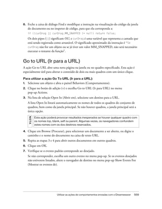 Utilizar as ações de comportamentos enviadas com o Dreamweaver 559
6. Feche a caixa de diálogo Find e modifique a instrução na visualização do código da janela
do documento ou no inspetor de código, para que ela corresponda a:
if (!curDrag || curDrag.MM_SNAPPED != null) return false;
Os dois pipes (||) significam OU, e curDrag é uma variável que representa a camada que
está sendo registrada como arrastável. O significado aproximado da instrução é “Se
curDrag não for um objeto ou se já tiver um valor MM_SNAPPED, não será necessário
executar o restante da função”.
Go to URL (Ir para a URL)
A ação Go to URL abre uma nova página na janela ou no quadro especificado. Esta ação é
especialmente útil para alterar o conteúdo de dois ou mais quadros com um único clique.
Para utilizar a ação Go To URL (Ir para a URL):
1. Selecione um objeto e abra o painel Behaviors (Comportamentos).
2. Clique no botão de adição (+) e escolha Go to URL (Ir para URL) no menu
pop-up Actions.
3. Na lista de seleção Open In (Abrir em), selecione um destino para a URL.
A lista Open In listará automaticamente os nomes de todos os quadros do conjunto de
quadros, bem como da janela principal. Se não houver quadros, a janela principal será a
única opção.
4. Clique em Browse (Procurar), para selecionar um documento a ser aberto, ou digite o
caminho e o nome do documento na caixa de texto URL.
5. Repita as etapas 3 e 4 para abrir outros documentos em outros quadros.
6. Clique em OK.
7. Verifique se o evento padrão corresponde ao desejado.
Se não corresponder, escolha um outro evento no menu pop-up. Se os eventos desejados
não estiverem listados, altere o navegador de destino no menu pop-up Show Events For
(Mostrar os eventos de).
NOTA
Esta ação poderá provocar resultados inesperados se houver qualquer quadro com
os nomes top, blank, self ou parent. Algumas vezes, os navegadores confundem
estes nomes com os dos destinos reservados.
 