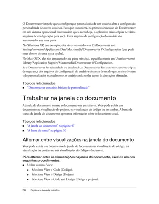 56 Explorar a área de trabalho
O Dreamweaver impede que a configuração personalizada de um usuário afete a configuração
personalizada de outros usuários. Para que isso ocorra, na primeira execução do Dreamweaver
em um sistema operacional multiusuário que o reconheça, o aplicativo criará cópias de vários
arquivos de configuração para você. Estes arquivos de configuração do usuário são
armazenados em uma pasta.
No Windows XP, por exemplo, eles são armazenados em C:Documents and
SettingsusernameApplication DataMacromediaDreamweaver 8Configuration (que pode
estar dentro de uma pasta oculta).
No Mac OS X, eles são armazenados na pasta principal, especificamente em Users/username/
Library/Application Support/Macromedia/Dreamweaver 8/Configuration.
Se o Dreamweaver for reinstalado ou atualizado, o Dreamweaver fará automaticamente cópias
de segurança dos arquivos de configuração do usuário existentes de modo que, se eles tiverem
sido personalizados manualmente, o usuário ainda tenha acesso às alterações efetuadas.
Tópicos relacionados
■ “Dreamweaver conceitos básicos de personalização”
Trabalhar na janela do documento
A janela do documento mostra o documento que está aberto. Você pode exibir um
documento na visualização do projeto, na visualização do código ou em ambas. A barra de
status da janela do documento apresenta informações sobre o documento atual.
Tópicos relacionados
■ “A janela do documento” na página 47
■ “A barra de status” na página 50
Alternar entre visualizações na janela do documento
Você pode exibir um documento da janela do documento na visualização do código, na
visualização do projeto ou nas visualizações do código e do projeto.
Para alternar entre as visualizações na janela do documento, execute um dos
seguintes procedimentos:
■ Utilize o menu View:
■ Selecione View > Code (Código).
■ Selecione View > Design (Projeto).
■ Selecione View > Code and Design (Código e projeto).
 