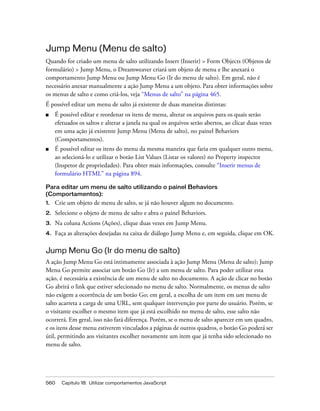 560 Capítulo 18: Utilizar comportamentos JavaScript
Jump Menu (Menu de salto)
Quando for criado um menu de salto utilizando Insert (Inserir) > Form Objects (Objetos de
formulário) > Jump Menu, o Dreamweaver criará um objeto de menu e lhe anexará o
comportamento Jump Menu ou Jump Menu Go (Ir do menu de salto). Em geral, não é
necessário anexar manualmente a ação Jump Menu a um objeto. Para obter informações sobre
os menus de salto e como criá-los, veja “Menus de salto” na página 465.
É possível editar um menu de salto já existente de duas maneiras distintas:
■ É possível editar e reordenar os itens de menu, alterar os arquivos para os quais serão
efetuados os saltos e alterar a janela na qual os arquivos serão abertos, ao clicar duas vezes
em uma ação já existente Jump Menu (Menu de salto), no painel Behaviors
(Comportamentos).
■ É possível editar os itens do menu da mesma maneira que faria em qualquer outro menu,
ao selecioná-lo e utilizar o botão List Values (Listar os valores) no Property inspector
(Inspetor de propriedades). Para obter mais informações, consulte “Inserir menus de
formulário HTML” na página 894.
Para editar um menu de salto utilizando o painel Behaviors
(Comportamentos):
1. Crie um objeto de menu de salto, se já não houver algum no documento.
2. Selecione o objeto de menu de salto e abra o painel Behaviors.
3. Na coluna Actions (Ações), clique duas vezes em Jump Menu.
4. Faça as alterações desejadas na caixa de diálogo Jump Menu e, em seguida, clique em OK.
Jump Menu Go (Ir do menu de salto)
A ação Jump Menu Go está intimamente associada à ação Jump Menu (Menu de salto); Jump
Menu Go permite associar um botão Go (Ir) a um menu de salto. Para poder utilizar esta
ação, é necessária a existência de um menu de salto no documento. A ação de clicar no botão
Go abrirá o link que estiver selecionado no menu de salto. Normalmente, os menus de salto
não exigem a ocorrência de um botão Go; em geral, a escolha de um item em um menu de
salto acarreta a carga de uma URL, sem qualquer intervenção por parte do usuário. Porém, se
o visitante escolher o mesmo item que já está escolhido no menu de salto, esse salto não
ocorrerá. Em geral, isso não fará diferença. Porém, se o menu de salto aparecer em um quadro,
e os itens desse menu estiverem vinculados a páginas de outros quadros, o botão Go poderá ser
útil, permitindo aos visitantes escolher novamente um item que já tenha sido selecionado no
menu de salto.
 