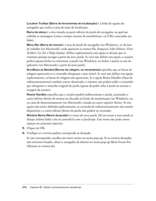 562 Capítulo 18: Utilizar comportamentos JavaScript
Location Toolbar (Barra de ferramentas de localização) é a linha de opções do
navegador que inclui a caixa de texto de localização.
Barra de status é a área situada na parte inferior da janela do navegador, na qual são
exibidas as mensagens (como o tempo restante de transferência e as URLs associadas aos
links).
Menu Bar (Barra de menus) é a área da janela do navegador (no Windows), ou da área
de trabalho (no Macintosh), onde aparecem os menus File (Arquivo), Edit (Editar), View
(Exibir), Go (Ir) e Help (Ajuda). Defina explicitamente esta opção se desejar que os
visitantes possam navegar a partir da nova janela. Se você não definir esta opção, o usuário
poderá apenas fechar ou minimizar a janela (no Windows), ou fechar a janela ou sair do
aplicativo (no Macintosh) a partir da nova janela.
Scrollbars as Needed (Barras de rolagem, se necessárias) especifica que as barras de
rolagem aparecerão se o conteúdo ultrapassar a área visível. Se você não definir esta opção
explicitamente, as barras de rolagem não aparecerão. Se a opção Resize Handles (Alças de
redimensionamento) também estiver desativada, o visitante não poderá exibir o conteúdo
que ultrapassar o tamanho original da janela (apesar de poder rolar a janela ao arrastar a
margem da mesma).
Resize Handles especifica que o usuário poderá redimensionar a janela, arrastando o
canto inferior direito da mesma ou clicando no botão de maximização (no Windows), ou
na caixa de dimensionamento (no Macintosh), situada no canto superior direito. Se esta
opção não estiver definida explicitamente, os controles de redimensionamento não estarão
disponíveis e o canto inferior direito da janela não poderá ser arrastado.
Window Name (Nome da janela) é o nome da nova janela. Dê um nome à nova janela se
desejar atribuir links a ela ou controlá-la com o JavaScript. Este nome não pode conter
espaços ou caracteres especiais.
5. Clique em OK.
6. Verifique se o evento padrão corresponde ao desejado.
Se não corresponder, escolha um outro evento no menu pop-up. Se os eventos desejados
não estiverem listados, altere o navegador de destino no menu pop-up Show Events For
(Mostrar os eventos de).
 