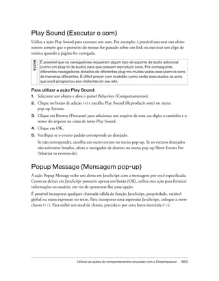 Utilizar as ações de comportamentos enviadas com o Dreamweaver 563
Play Sound (Executar o som)
Utilize a ação Play Sound para executar um som. Por exemplo: é possível executar um efeito
sonoro sempre que o ponteiro do mouse for passado sobre um link ou executar um clipe de
música quando a página for carregada.
Para utilizar a ação Play Sound:
1. Selecione um objeto e abra o painel Behaviors (Comportamentos).
2. Clique no botão de adição (+) e escolha Play Sound (Reproduzir som) no menu
pop-up Actions.
3. Clique em Browse (Procurar) para selecionar um arquivo de som, ou digite o caminho e o
nome do arquivo na caixa de texto Play Sound.
4. Clique em OK.
5. Verifique se o evento padrão corresponde ao desejado.
Se não corresponder, escolha um outro evento no menu pop-up. Se os eventos desejados
não estiverem listados, altere o navegador de destino no menu pop-up Show Events For
(Mostrar os eventos de).
Popup Message (Mensagem pop-up)
A ação Popup Message exibe um alerta em JavaScript com a mensagem por você especificada.
Como os alertas em JavaScript possuem apenas um botão (OK), utilize esta ação para fornecer
informações ao usuário, em vez de apresentar-lhe uma opção.
É possível incorporar qualquer chamada válida de função JavaScript, propriedade, variável
global ou outra expressão no texto. Para incorporar uma expressão JavaScript, coloque-a entre
chaves ({}). Para exibir um sinal de chaves, preceda-o por uma barra invertida ({).
NOTA
É possível que os navegadores requeiram algum tipo de suporte de áudio adicional
(como um plug-in de áudio) para que possam reproduzir sons. Por conseguinte,
diferentes navegadores dotados de diferentes plug-ins muitas vezes executam os sons
de maneiras diferentes. É difícil prever com exatidão como serão executados os sons
que você programou aos visitantes do seu site.
 