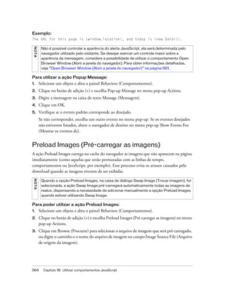 564 Capítulo 18: Utilizar comportamentos JavaScript
Exemplo:
The URL for this page is {window.location}, and today is {new Date()}.
Para utilizar a ação Popup Message:
1. Selecione um objeto e abra o painel Behaviors (Comportamentos).
2. Clique no botão de adição (+) e escolha Pop-up Message no menu pop-up Actions.
3. Digite a mensagem na caixa de texto Message (Mensagem).
4. Clique em OK.
5. Verifique se o evento padrão corresponde ao desejado.
Se não corresponder, escolha um outro evento no menu pop-up. Se os eventos desejados
não estiverem listados, altere o navegador de destino no menu pop-up Show Events For
(Mostrar os eventos de).
Preload Images (Pré-carregar as imagens)
A ação Preload Images carrega no cache do navegador as imagens que não aparecem na página
imediatamente (como aquelas que serão permutadas com as linhas de tempo,
comportamentos ou JavaScript, por exemplo). Esse processo evita os atrasos causados pelo
download quando as imagens tiverem de ser exibidas.
Para poder utilizar a ação Preload Images:
1. Selecione um objeto e abra o painel Behaviors (Comportamentos).
2. Clique no botão de adição (+) e escolha Preload Images (Pré-carregar as imagens) no menu
pop-up Actions.
3. Clique em Browse (Procurar) para selecionar o arquivo de imagem que será pré-carregado,
ou digite o caminho e o nome do arquivo de imagem no campo Image Source File (Arquivo
de origem da imagem).
NOTA
Não é possível controlar a aparência do alerta JavaScript, ela será determinada pelo
navegador utilizado pelo visitante. Se desejar exercer um controle maior sobre a
aparência da mensagem, considere a possibilidade de utilizar o comportamento Open
Browser Window (Abrir a janela do navegador). Para obter informações detalhadas,
veja “Open Browser Window (Abrir a janela do navegador)” na página 561.
NOTA
Quando a opção Preload Images, na caixa de diálogo Swap Image (Trocar imagem), for
selecionada, a ação Swap Image pré-carregará automaticamente todas as imagens de
realce, dispensando a necessidade de adicionar manualmente a opção Preload Images
quando estiver utilizando Swap Image.
 