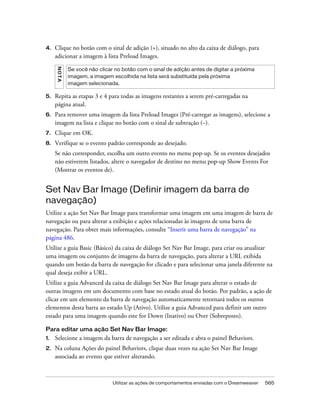 Utilizar as ações de comportamentos enviadas com o Dreamweaver 565
4. Clique no botão com o sinal de adição (+), situado no alto da caixa de diálogo, para
adicionar a imagem à lista Preload Images.
5. Repita as etapas 3 e 4 para todas as imagens restantes a serem pré-carregadas na
página atual.
6. Para remover uma imagem da lista Preload Images (Pré-carregar as imagens), selecione a
imagem na lista e clique no botão com o sinal de subtração (–).
7. Clique em OK.
8. Verifique se o evento padrão corresponde ao desejado.
Se não corresponder, escolha um outro evento no menu pop-up. Se os eventos desejados
não estiverem listados, altere o navegador de destino no menu pop-up Show Events For
(Mostrar os eventos de).
Set Nav Bar Image (Definir imagem da barra de
navegação)
Utilize a ação Set Nav Bar Image para transformar uma imagem em uma imagem de barra de
navegação ou para alterar a exibição e ações relacionadas às imagens de uma barra de
navegação. Para obter mais informações, consulte “Inserir uma barra de navegação” na
página 486.
Utilize a guia Basic (Básico) da caixa de diálogo Set Nav Bar Image, para criar ou atualizar
uma imagem ou conjunto de imagens da barra de navegação, para alterar a URL exibida
quando um botão da barra de navegação for clicado e para selecionar uma janela diferente na
qual deseja exibir a URL.
Utilize a guia Advanced da caixa de diálogo Set Nav Bar Image para alterar o estado de
outras imagens em um documento com base no estado atual do botão. Por padrão, a ação de
clicar em um elemento da barra de navegação automaticamente retornará todos os outros
elementos desta barra ao estado Up (Ativo). Utilize a guia Advanced para definir um outro
estado para uma imagem quando este for Down (Inativo) ou Over (Sobreposto).
Para editar uma ação Set Nav Bar Image:
1. Selecione a imagem da barra de navegação a ser editada e abra o painel Behaviors.
2. Na coluna Ações do painel Behaviors, clique duas vezes na ação Set Nav Bar Image
associada ao evento que estiver alterando.
NOTA
Se você não clicar no botão com o sinal de adição antes de digitar a próxima
imagem, a imagem escolhida na lista será substituída pela próxima
imagem selecionada.
 