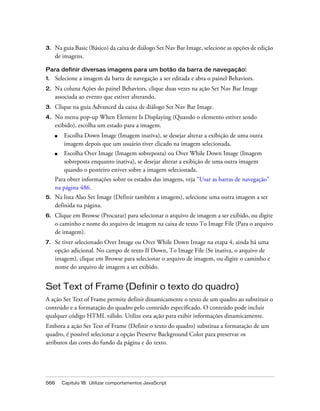 566 Capítulo 18: Utilizar comportamentos JavaScript
3. Na guia Basic (Básico) da caixa de diálogo Set Nav Bar Image, selecione as opções de edição
de imagens.
Para definir diversas imagens para um botão da barra de navegação:
1. Selecione a imagem da barra de navegação a ser editada e abra o painel Behaviors.
2. Na coluna Ações do painel Behaviors, clique duas vezes na ação Set Nav Bar Image
associada ao evento que estiver alterando.
3. Clique na guia Advanced da caixa de diálogo Set Nav Bar Image.
4. No menu pop-up When Element Is Displaying (Quando o elemento estiver sendo
exibido), escolha um estado para a imagem.
■ Escolha Down Image (Imagem inativa), se desejar alterar a exibição de uma outra
imagem depois que um usuário tiver clicado na imagem selecionada.
■ Escolha Over Image (Imagem sobreposta) ou Over While Down Image (Imagem
sobreposta enquanto inativa), se desejar alterar a exibição de uma outra imagem
quando o ponteiro estiver sobre a imagem selecionada.
Para obter informações sobre os estados das imagens, veja “Usar as barras de navegação”
na página 486.
5. Na lista Also Set Image (Definir também a imagem), selecione uma outra imagem a ser
definida na página.
6. Clique em Browse (Procurar) para selecionar o arquivo de imagem a ser exibido, ou digite
o caminho e nome do arquivo de imagem na caixa de texto To Image File (Para o arquivo
de imagem).
7. Se tiver selecionado Over Image ou Over While Down Image na etapa 4, ainda há uma
opção adicional. No campo de texto If Down, To Image File (Se inativa, o arquivo de
imagem), clique em Browse para selecionar o arquivo de imagem, ou digite o caminho e
nome do arquivo de imagem a ser exibido.
Set Text of Frame (Definir o texto do quadro)
A ação Set Text of Frame permite definir dinamicamente o texto de um quadro ao substituir o
conteúdo e a formatação do quadro pelo conteúdo especificado. O conteúdo pode incluir
qualquer código HTML válido. Utilize esta ação para exibir informações dinamicamente.
Embora a ação Set Text of Frame (Definir o texto do quadro) substitua a formatação de um
quadro, é possível selecionar a opção Preserve Background Color para preservar os
atributos das cores do fundo da página e do texto.
 