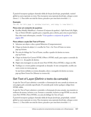 Utilizar as ações de comportamentos enviadas com o Dreamweaver 567
É possível incorporar qualquer chamada válida de função JavaScript, propriedade, variável
global ou outra expressão no texto. Para incorporar uma expressão JavaScript, coloque-a entre
chaves ({}). Para exibir um sinal de chaves, preceda-o por uma barra invertida ({).
Exemplo:
The URL for this page is {window.location}, and today is {new Date()}.
Para criar um conjunto de quadros:
■ Escolher Modify (Modificar) > Frameset (Conjunto de quadros) > Split Frame Left, Right,
Up, or Down (Dividir o quadro para a esquerda, para a direita, para cima ou para baixo).
Para obter mais informações, consulte “Criar quadros e conjuntos de quadros” na
página 309.
Para utilizar a ação Set Text of Frame:
1. Selecione um objeto e abra o painel Behaviors (Comportamentos).
2. Clique no botão de adição (+) e escolha Set Text > Set Text of Frame no menu
pop-up Actions.
3. Na caixa de diálogo Set Text of Frame, escolha o quadro de destino no menu
pop-up Frame.
4. Clique no botão Get Current HTML (Obter o HTML atual), para copiar o conteúdo da
seção body do quadro de destino.
5. Digite uma mensagem na caixa de texto New HTML (Novo HTML) e clique em OK.
6. Verifique se o evento padrão corresponde ao desejado. Se não corresponder, escolha um
outro evento no menu pop-up.
Se não forem exibidos os eventos desejados, altere o navegador de destino no menu
pop-up Show Events For (Mostrar os eventos de).
Set Text of Layer (Definir o texto da camada)
A ação Set Text of Layer substitui o conteúdo e a formatação de uma camada já existente em
uma página pelo conteúdo especificado. O conteúdo pode incluir qualquer código-fonte
HTML válido.
A ação Set Text of Layer substitui o conteúdo e a formatação de uma camada, mas mantém os
atributos da mesma, inclusive a cor. Formate o conteúdo, inclusive as tags HTML na caixa de
texto New HTML (Novo HTML), na caixa de diálogo Set Text of Layer.
É possível incorporar qualquer chamada válida de função JavaScript, propriedade, variável
global ou outra expressão no texto. Para incorporar uma expressão JavaScript, coloque-a entre
chaves ({}). Para exibir um sinal de chaves, preceda-o por uma barra invertida ({).
 