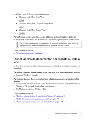 Trabalhar na janela do documento 57
■ Utilize a barra de ferramentas do documento:
■ Clique no botão Show Code View.
■ Clique no botão Show Code and Design Views.
■ Clique no botão Show Design View.
Para alternar entre a visualização do código e a visualização do projeto:
■ Pressione Control+til (~), no Windows, ou Command+aspa simples (‘), no Macintosh.
Tópicos relacionados
■ “A janela do documento” na página 47
Dispor janelas de documentos em cascata ou lado a
lado
Se tiver vários documentos abertos simultaneamente, você poderá mostrá-los em cascata ou
lado a lado.
Para dispor janelas de documentos em cascata, siga o procedimento abaixo:
■ Selecione Window > Cascade.
Para dispor janelas de documentos lado a lado, siga um dos procedimentos
abaixo:
■ No Windows, selecione Window > Tile Horizontally (Lado a lado horizontalmente) ou
Window > Tile Vertically (Lado a lado verticalmente).
■ No Macintosh, selecione Window > Tile.
Tópicos relacionados
■ “Escolher o layout de área de trabalho (no Windows)” na página 78
■ “Exibir documentos com guias (Macintosh)” na página 79
■ “Salvar layouts personalizados da área de trabalho” na página 80
NOTA
Se as duas visualizações forem exibidas na janela do documento, esse atalho de
teclado mudará o foco do teclado de uma visualização para a outra.
 