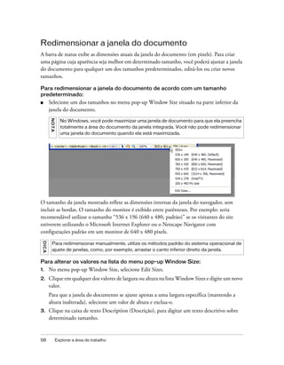 58 Explorar a área de trabalho
Redimensionar a janela do documento
A barra de status exibe as dimensões atuais da janela do documento (em pixels). Para criar
uma página cuja aparência seja melhor em determinado tamanho, você poderá ajustar a janela
do documento para qualquer um dos tamanhos predeterminados, editá-los ou criar novos
tamanhos.
Para redimensionar a janela do documento de acordo com um tamanho
predeterminado:
■ Selecione um dos tamanhos no menu pop-up Window Size situado na parte inferior da
janela do documento.
O tamanho da janela mostrado reflete as dimensões internas da janela do navegador, sem
incluir as bordas. O tamanho do monitor é exibido entre parênteses. Por exemplo: seria
recomendável utilizar o tamanho “536 x 196 (640 x 480, padrão)” se os visitantes do site
estiverem utilizando o Microsoft Internet Explorer ou o Netscape Navigator com
configurações padrão em um monitor de 640 x 480 pixels.
Para alterar os valores na lista do menu pop-up Window Size:
1. No menu pop-up Window Size, selecione Edit Sizes.
2. Clique em qualquer dos valores de largura ou altura na lista Window Sizes e digite um novo
valor.
Para que a janela do documento se ajuste apenas a uma largura específica (mantendo a
altura inalterada), selecione um valor de altura e exclua-o.
3. Clique na caixa de texto Description (Descrição), para digitar um texto descritivo sobre
determinado tamanho.
NOTA
No Windows, você pode maximizar uma janela de documento para que ela preencha
totalmente a área do documento da janela integrada. Você não pode redimensionar
uma janela do documento quando ela está maximizada.
DICA
Para redimensionar manualmente, utilize os métodos padrão do sistema operacional de
ajuste de janelas, como, por exemplo, arrastar o canto inferior direito da janela.
 