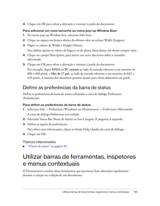 Utilizar barras de ferramentas, inspetores e menus contextuais 59
4. Clique em OK para salvar a alteração e retornar à janela do documento.
Para adicionar um novo tamanho ao menu pop-up Window Size:
1. No menu pop-up Window Size, selecione Edit Sizes.
2. Clique no espaço em branco abaixo do último valor na coluna Width (Largura).
3. Digite os valores de Width e Height (Altura).
Para definir apenas os valores de largura ou de altura, basta deixar um desses campos vazio.
4. Clique no campo Description, para inserir um texto descritivo sobre o tamanho
adicionado.
5. Clique em OK para salvar a alteração e retornar à janela do documento.
Por exemplo, digite SVGA ou PC comum ao lado da entrada referente a um monitor de
800 x 600 pixels, e Mac de 17 pol. ao lado da entrada referente a um monitor de 832 x
624 pixels. A maioria dos monitores permite ajustes para várias dimensões em pixels.
Definir as preferências da barra de status
Defina as preferências da barra de status utilizando a caixa de diálogo Preferences
(Preferências).
Para definir as preferências da barra de status:
1. Selecione Edit > Preferences (Windows) ou Dreamweaver > Preferences (Macintosh).
A caixa de diálogo Preferences será exibida.
2. Selecione Status Bar (Barra de status) na lista Category (Categoria) à esquerda.
3. Defina as opções de preferências.
Para obter mais informações, clique no botão Help (Ajuda) da caixa de diálogo.
4. Clique em OK.
Tópicos relacionados
■ “A barra de status” na página 50
Utilizar barras de ferramentas, inspetores
e menus contextuais
O Dreamweaver contém várias ferramentas que permitem fazer alterações rapidamente
durante a criação ou a edição de um documento.
 