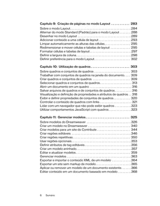 6 Sumário
Capítulo 9: Criação de páginas no modo Layout . . . . . . . . . . . 283
Sobre o modo Layout. . . . . . . . . . . . . . . . . . . . . . . . . . . . . . . . . . . . . . . . .284
Alternar do modo Standard (Padrão) para o modo Layout . . . . . . . .288
Desenhar no modo Layout . . . . . . . . . . . . . . . . . . . . . . . . . . . . . . . . . . . .289
Adicionar conteúdo a uma célula de layout . . . . . . . . . . . . . . . . . . . . . .293
Limpar automaticamente as alturas das células. . . . . . . . . . . . . . . . . 295
Redimensionar e mover células e tabelas de layout . . . . . . . . . . . . . 295
Formatar células e tabelas de layout. . . . . . . . . . . . . . . . . . . . . . . . . . . .297
Definir a largura da coluna. . . . . . . . . . . . . . . . . . . . . . . . . . . . . . . . . . . . .298
Definir preferência para o modo Layout. . . . . . . . . . . . . . . . . . . . . . . . 302
Capítulo 10: Utilização de quadros . . . . . . . . . . . . . . . . . . . . . . . 303
Sobre quadros e conjuntos de quadros . . . . . . . . . . . . . . . . . . . . . . . . 303
Trabalhar com conjuntos de quadros na janela do documento. . . . 309
Criar quadros e conjuntos de quadros . . . . . . . . . . . . . . . . . . . . . . . . . 309
Selecionar quadros e conjuntos de quadros . . . . . . . . . . . . . . . . . . . . . 313
Abrir um documento em um quadro . . . . . . . . . . . . . . . . . . . . . . . . . . . . 316
Salvar arquivos de quadros e de conjuntos de quadros . . . . . . . . . . . 316
Visualização e definição de propriedades e atributos de quadros . . 318
Exibir e definir propriedades de conjuntos de quadros . . . . . . . . . . . 320
Controlar o conteúdo de quadros com links . . . . . . . . . . . . . . . . . . . . . 321
Lidar com um navegador que não pode exibir quadros . . . . . . . . . . .323
Utilizar comportamentos JavaScript com quadros . . . . . . . . . . . . . . .323
Capítulo 11: Gerenciar modelos . . . . . . . . . . . . . . . . . . . . . . . . . . 325
Sobre modelos do Dreamweaver . . . . . . . . . . . . . . . . . . . . . . . . . . . . . .326
Criar um modelo no Dreamweaver . . . . . . . . . . . . . . . . . . . . . . . . . . . . 340
Criar modelos para um site do Contribute . . . . . . . . . . . . . . . . . . . . . . 344
Criar regiões editáveis . . . . . . . . . . . . . . . . . . . . . . . . . . . . . . . . . . . . . . . .346
Criar regiões repetitivas . . . . . . . . . . . . . . . . . . . . . . . . . . . . . . . . . . . . . . 350
Usar regiões opcionais . . . . . . . . . . . . . . . . . . . . . . . . . . . . . . . . . . . . . . . .353
Definir atributos de tag editáveis . . . . . . . . . . . . . . . . . . . . . . . . . . . . . . .356
Criar um modelo aninhado. . . . . . . . . . . . . . . . . . . . . . . . . . . . . . . . . . . . .357
Editar e atualizar modelos . . . . . . . . . . . . . . . . . . . . . . . . . . . . . . . . . . . . 359
Gerenciar modelos . . . . . . . . . . . . . . . . . . . . . . . . . . . . . . . . . . . . . . . . . . .363
Exportar e importar o conteúdo XML de um modelo . . . . . . . . . . . . .364
Exportar um site sem markup de modelo. . . . . . . . . . . . . . . . . . . . . . . .365
Aplicar ou remover um modelo de um documento existente. . . . . . .366
Editar conteúdo em um documento baseado em modelo . . . . . . . . .368
 