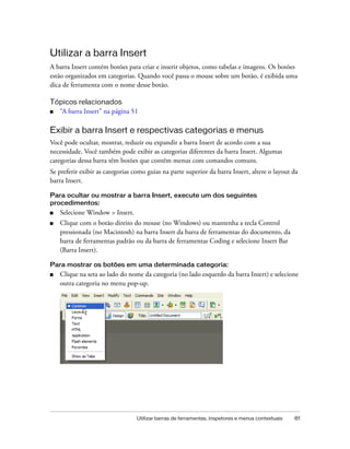 Utilizar barras de ferramentas, inspetores e menus contextuais 61
Utilizar a barra Insert
A barra Insert contém botões para criar e inserir objetos, como tabelas e imagens. Os botões
estão organizados em categorias. Quando você passa o mouse sobre um botão, é exibida uma
dica de ferramenta com o nome desse botão.
Tópicos relacionados
■ “A barra Insert” na página 51
Exibir a barra Insert e respectivas categorias e menus
Você pode ocultar, mostrar, reduzir ou expandir a barra Insert de acordo com a sua
necessidade. Você também pode exibir as categorias diferentes da barra Insert. Algumas
categorias dessa barra têm botões que contêm menus com comandos comuns.
Se preferir exibir as categorias como guias na parte superior da barra Insert, altere o layout da
barra Insert.
Para ocultar ou mostrar a barra Insert, execute um dos seguintes
procedimentos:
■ Selecione Window > Insert.
■ Clique com o botão direito do mouse (no Windows) ou mantenha a tecla Control
pressionada (no Macintosh) na barra Insert da barra de ferramentas do documento, da
barra de ferramentas padrão ou da barra de ferramentas Coding e selecione Insert Bar
(Barra Insert).
Para mostrar os botões em uma determinada categoria:
■ Clique na seta ao lado do nome da categoria (no lado esquerdo da barra Insert) e selecione
outra categoria no menu pop-up.
 