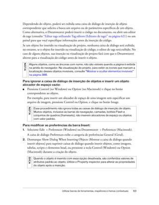 Utilizar barras de ferramentas, inspetores e menus contextuais 63
Dependendo do objeto, poderá ser exibida uma caixa de diálogo de inserção de objeto
correspondente que solicita a busca um arquivo ou de parâmetros específicos de um objeto.
Como alternativa, o Dreamweaver poderá inserir o código no documento, ou abrir um editor
de tags (consulte “Editar tags utilizando Tag editors (Editores de tags)” na página 621) ou um
painel para que você especifique informações antes da inserção do código.
Se um objeto for inserido na visualização do projeto, nenhuma caixa de diálogo será exibida;
no entanto, se o objeto for inserido na visualização de código, o editor de tags será exibido. No
caso de alguns objetos, sua inserção na visualização do projeto fará com que o Dreamweaver
alterne para a visualização do código antes de inserir o objeto.
Para ignorar a caixa de diálogo de inserção de objetos e inserir um objeto
alocador de espaço vazio:
■ Pressione Control (no Windows) ou Option (no Macintosh) e clique no botão
correspondente ao objeto.
Por exemplo, para inserir um alocador de espaço de uma imagem sem especificar um
arquivo de imagem, pressione Control ou Option, e clique no botão Image.
Para modificar as preferências da barra Insert:
1. Selecione Edit > Preferences (Windows) ou Dreamweaver > Preferences (Macintosh).
A caixa de diálogo Preferences exibe a categoria de preferências General (Geral).
2. Desmarque Show Dialog When Inserting Objects (Mostrar a caixa de diálogo quando
inserir objetos) para suprimir caixas de diálogo quando inserir objetos, como imagens,
tabelas, scripts e elementos head, ou pressione a tecla Control (Windows) ou Option
(Macintosh) durante a criação do objeto.
NOTA
Alguns objetos, como as âncoras com nome, não são visíveis quando a página é exibida
na janela do navegador. Na visualização do projeto, para exibir os ícones que marcam a
localização desses objetos invisíveis, consulte “Mostrar e ocultar elementos invisíveis”
na página 388.
NOTA
Esse procedimento não ignora todas as caixas de diálogo de inserção de objeto.
Muitos objetos, inclusive as barras de navegação, camadas, botões Flash e
conjuntos de quadros (framesets), não inserem alocadores de espaço ou objetos
com valor padrão.
DICA
Quando o objeto é inserido com essa opção desativada, são conferidos valores de
atributos padrão ao objeto. Utilize o Property inspector para alterar as propriedades
do objeto após a inserção.
 