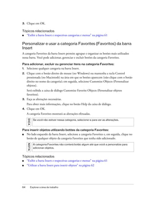 64 Explorar a área de trabalho
3. Clique em OK.
Tópicos relacionados
■ “Exibir a barra Insert e respectivas categorias e menus” na página 61
Personalizar e usar a categoria Favorites (Favoritos) da barra
Insert
A categoria Favorites da barra Insert permite agrupar e organizar os botões mais utilizados
nessa barra. Você pode adicionar, gerenciar e excluir botões da categoria Favorites.
Para adicionar, excluir ou gerenciar itens na categoria Favorites:
1. Selecione qualquer categoria na barra Insert.
2. Clique com o botão direito do mouse (no Windows) ou mantenha a tecla Control
pressionada (no Macintosh) na área em que os botões aparecem (não clique com o botão
direito no nome da categoria); em seguida, selecione Customize Objects (Personalizar
objetos).
Será exibida a caixa de diálogo Customize Favorite Objects (Personalizar objetos
favoritos).
3. Faça as alterações necessárias.
Para obter mais informações, clique no botão Help da caixa de diálogo.
4. Clique em OK.
A categoria Favorites mostrará as alterações efetuadas.
Para inserir objetos utilizando botões da categoria Favorites:
■ No lado esquerdo da barra Insert, selecione a categoria Favorites e, em seguida, clique no
botão de qualquer objeto da categoria Favorites que tenha sido adicionado.
Tópicos relacionados
■ “Exibir a barra Insert e respectivas categorias e menus” na página 61
■ “Utilizar a barra Insert para inserir objetos” na página 62
DICA
Se você não estiver nessa categoria, selecione-a para ver as alterações.
NOTA
A categoria Favorites não conterá botão algum até que você a personalize para
adicionar objetos.
 