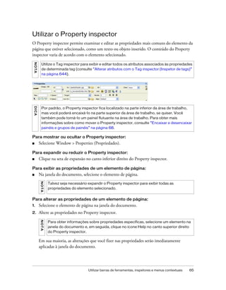 Utilizar barras de ferramentas, inspetores e menus contextuais 65
Utilizar o Property inspector
O Property inspector permite examinar e editar as propriedades mais comuns do elemento da
página que estiver selecionado, como um texto ou objeto inserido. O conteúdo do Property
inspector varia de acordo com o elemento selecionado.
Para mostrar ou ocultar o Property inspector:
■ Selecione Window > Properties (Propriedades).
Para expandir ou reduzir o Property inspector:
■ Clique na seta de expansão no canto inferior direito do Property inspector.
Para exibir as propriedades de um elemento de página:
■ Na janela do documento, selecione o elemento de página.
Para alterar as propriedades de um elemento de página:
1. Selecione o elemento de página na janela do documento.
2. Altere as propriedades no Property inspector.
Em sua maioria, as alterações que você fizer nas propriedades serão imediatamente
aplicadas à janela do documento.
NOTA
Utilize o Tag inspector para exibir e editar todos os atributos associados às propriedades
de determinada tag (consulte “Alterar atributos com o Tag inspector (Inspetor de tags)”
na página 644).
DICA
Por padrão, o Property inspector fica localizado na parte inferior da área de trabalho,
mas você poderá encaixá-lo na parte superior da área de trabalho, se quiser. Você
também pode torná-lo um painel flutuante na área de trabalho. Para obter mais
informações sobre como mover o Property inspector, consulte “Encaixar e desencaixar
painéis e grupos de painéis” na página 68.
NOTA
Talvez seja necessário expandir o Property inspector para exibir todas as
propriedades do elemento selecionado.
NOTA
Para obter informações sobre propriedades específicas, selecione um elemento na
janela do documento e, em seguida, clique no ícone Help no canto superior direito
do Property inspector.
 