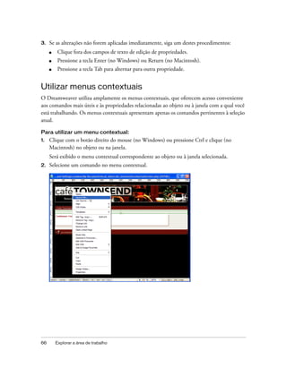 66 Explorar a área de trabalho
3. Se as alterações não forem aplicadas imediatamente, siga um destes procedimentos:
■ Clique fora dos campos de texto de edição de propriedades.
■ Pressione a tecla Enter (no Windows) ou Return (no Macintosh).
■ Pressione a tecla Tab para alternar para outra propriedade.
Utilizar menus contextuais
O Dreamweaver utiliza amplamente os menus contextuais, que oferecem acesso conveniente
aos comandos mais úteis e às propriedades relacionadas ao objeto ou à janela com a qual você
está trabalhando. Os menus contextuais apresentam apenas os comandos pertinentes à seleção
atual.
Para utilizar um menu contextual:
1. Clique com o botão direito do mouse (no Windows) ou pressione Ctrl e clique (no
Macintosh) no objeto ou na janela.
Será exibido o menu contextual correspondente ao objeto ou à janela selecionada.
2. Selecione um comando no menu contextual.
 