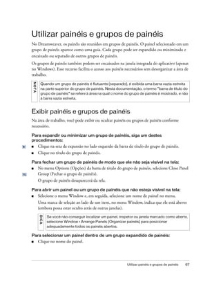 Utilizar painéis e grupos de painéis 67
Utilizar painéis e grupos de painéis
No Dreamweaver, os painéis são reunidos em grupos de painéis. O painel selecionado em um
grupo de painéis aparece como uma guia. Cada grupo pode ser expandido ou minimizado e
encaixado ou separado de outros grupos de painéis.
Os grupos de painéis também podem ser encaixados na janela integrada do aplicativo (apenas
no Windows). Esse recurso facilita o acesso aos painéis necessários sem desorganizar a área de
trabalho.
Exibir painéis e grupos de painéis
Na área de trabalho, você pode exibir ou ocultar painéis ou grupos de painéis conforme
necessário.
Para expandir ou minimizar um grupo de painéis, siga um destes
procedimentos:
■ Clique na seta de expansão no lado esquerdo da barra de título do grupo de painéis.
■ Clique no título do grupo de painéis.
Para fechar um grupo de painéis de modo que ele não seja visível na tela:
■ No menu Options (Opções) da barra de título do grupo de painéis, selecione Close Panel
Group (Fechar o grupo de painéis).
O grupo de painéis desaparecerá da tela.
Para abrir um painel ou um grupo de painéis que não esteja visível na tela:
■ Selecione o menu Window e, em seguida, selecione um nome de painel no menu.
Uma marca de seleção ao lado de um item, no menu Window, indica que ele está aberto
(embora possa estar oculto atrás de outras janelas).
Para selecionar um painel dentro de um grupo expandido de painéis:
■ Clique no nome do painel.
NOTA
Quando um grupo de painéis é flutuante (separado), é exibida uma barra vazia estreita
na parte superior do grupo de painéis. Nesta documentação, o termo “barra de título do
grupo de painéis” se refere à área na qual o nome do grupo de painéis é mostrado, e não
à barra vazia estreita.
DICA
Se você não conseguir localizar um painel, inspetor ou janela marcado como aberto,
selecione Window > Arrange Panels (Organizar painéis) para posicionar
adequadamente todos os painéis abertos.
 