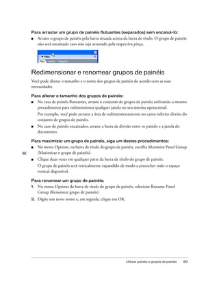 Utilizar painéis e grupos de painéis 69
Para arrastar um grupo de painéis flutuantes (separados) sem encaixá-lo:
■ Arraste o grupo de painéis pela barra situada acima da barra de título. O grupo de painéis
não será encaixado caso não seja arrastado pela respectiva pinça.
Redimensionar e renomear grupos de painéis
Você pode alterar o tamanho e o nome dos grupos de painéis de acordo com as suas
necessidades.
Para alterar o tamanho dos grupos de painéis:
■ No caso de painéis flutuantes, arraste o conjunto de grupos de painéis utilizando o mesmo
procedimento para redimensionar qualquer janela no seu sistema operacional.
Por exemplo, você pode arrastar a área de redimensionamento no canto inferior direito do
conjunto de grupos de painéis.
■ No caso de painéis encaixados, arraste a barra de divisão entre os painéis e a janela do
documento.
Para maximizar um grupo de painéis, siga um destes procedimentos:
■ No menu Options, na barra de título do grupo de painéis, escolha Maximize Panel Group
(Maximizar o grupo de painéis).
■ Clique duas vezes em qualquer parte da barra de título do grupo de painéis.
O grupo de painéis será verticalmente expandido de modo a preencher todo o espaço
vertical disponível.
Para renomear um grupo de painéis:
1. No menu Options da barra de título do grupo de painéis, selecione Rename Panel
Group (Renomear grupo de painéis).
2. Digite um novo nome e, em seguida, clique em OK.
 