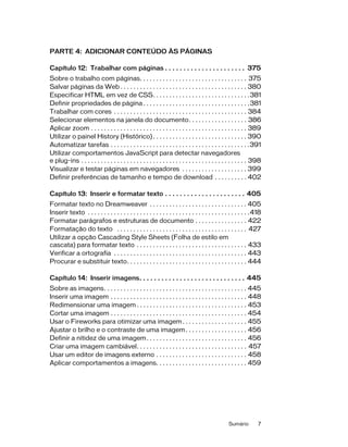 Sumário 7
PARTE 4: ADICIONAR CONTEÚDO ÀS PÁGINAS
Capítulo 12: Trabalhar com páginas . . . . . . . . . . . . . . . . . . . . . . 375
Sobre o trabalho com páginas. . . . . . . . . . . . . . . . . . . . . . . . . . . . . . . . . 375
Salvar páginas da Web . . . . . . . . . . . . . . . . . . . . . . . . . . . . . . . . . . . . . . . 380
Especificar HTML em vez de CSS. . . . . . . . . . . . . . . . . . . . . . . . . . . . . .381
Definir propriedades de página . . . . . . . . . . . . . . . . . . . . . . . . . . . . . . . . .381
Trabalhar com cores . . . . . . . . . . . . . . . . . . . . . . . . . . . . . . . . . . . . . . . . . 384
Selecionar elementos na janela do documento. . . . . . . . . . . . . . . . . . 386
Aplicar zoom . . . . . . . . . . . . . . . . . . . . . . . . . . . . . . . . . . . . . . . . . . . . . . . . 389
Utilizar o painel History (Histórico) . . . . . . . . . . . . . . . . . . . . . . . . . . . . . 390
Automatizar tarefas . . . . . . . . . . . . . . . . . . . . . . . . . . . . . . . . . . . . . . . . . . .391
Utilizar comportamentos JavaScript para detectar navegadores
e plug-ins . . . . . . . . . . . . . . . . . . . . . . . . . . . . . . . . . . . . . . . . . . . . . . . . . . . 398
Visualizar e testar páginas em navegadores . . . . . . . . . . . . . . . . . . . . 399
Definir preferências de tamanho e tempo de download . . . . . . . . . . 402
Capítulo 13: Inserir e formatar texto . . . . . . . . . . . . . . . . . . . . . . 405
Formatar texto no Dreamweaver . . . . . . . . . . . . . . . . . . . . . . . . . . . . . . 405
Inserir texto . . . . . . . . . . . . . . . . . . . . . . . . . . . . . . . . . . . . . . . . . . . . . . . . . .418
Formatar parágrafos e estruturas de documento . . . . . . . . . . . . . . . . 422
Formatação do texto . . . . . . . . . . . . . . . . . . . . . . . . . . . . . . . . . . . . . . . . 427
Utilizar a opção Cascading Style Sheets (Folha de estilo em
cascata) para formatar texto . . . . . . . . . . . . . . . . . . . . . . . . . . . . . . . . . . 433
Verificar a ortografia . . . . . . . . . . . . . . . . . . . . . . . . . . . . . . . . . . . . . . . . . 443
Procurar e substituir texto. . . . . . . . . . . . . . . . . . . . . . . . . . . . . . . . . . . . . 444
Capítulo 14: Inserir imagens. . . . . . . . . . . . . . . . . . . . . . . . . . . . . 445
Sobre as imagens. . . . . . . . . . . . . . . . . . . . . . . . . . . . . . . . . . . . . . . . . . . . 445
Inserir uma imagem . . . . . . . . . . . . . . . . . . . . . . . . . . . . . . . . . . . . . . . . . . 448
Redimensionar uma imagem . . . . . . . . . . . . . . . . . . . . . . . . . . . . . . . . . . 453
Cortar uma imagem . . . . . . . . . . . . . . . . . . . . . . . . . . . . . . . . . . . . . . . . . . 454
Usar o Fireworks para otimizar uma imagem. . . . . . . . . . . . . . . . . . . . 455
Ajustar o brilho e o contraste de uma imagem. . . . . . . . . . . . . . . . . . . 456
Definir a nitidez de uma imagem. . . . . . . . . . . . . . . . . . . . . . . . . . . . . . . 456
Criar uma imagem cambiável. . . . . . . . . . . . . . . . . . . . . . . . . . . . . . . . . . 457
Usar um editor de imagens externo . . . . . . . . . . . . . . . . . . . . . . . . . . . . 458
Aplicar comportamentos a imagens. . . . . . . . . . . . . . . . . . . . . . . . . . . . 459
 