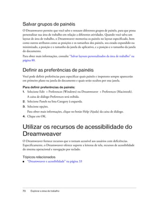 70 Explorar a área de trabalho
Salvar grupos de painéis
O Dreamweaver permite que você salve e restaure diferentes grupos de painéis, para que possa
personalizar sua área de trabalho em relação a diferentes atividades. Quando você salva um
layout de área de trabalho, o Dreamweaver memoriza os painéis no layout especificado, bem
como outros atributos como as posições e os tamanhos dos painéis, seu estado expandido ou
minimizado, a posição e o tamanho da janela do aplicativo, e a posição e o tamanho da janela
do documento.
Para obter mais informações, consulte “Salvar layouts personalizados da área de trabalho” na
página 80.
Definir as preferências de painéis
Você pode definir preferências para especificar quais painéis e inspetores sempre aparecerão
em primeiro plano na janela do documento e quais serão ocultos por essa janela.
Para definir preferências de painéis:
1. Selecione Edit > Preferences (Windows) ou Dreamweaver > Preferences (Macintosh).
A caixa de diálogo Preferences será exibida.
2. Selecione Panels na lista Category à esquerda.
3. Selecione opções.
Para obter mais informações, clique no botão Help (Ajuda) da caixa de diálogo.
4. Clique em OK.
Utilizar os recursos de acessibilidade do
Dreamweaver
O Dreamweaver fornece recursos que o tornam acessível aos usuários com deficiências.
Especificamente, o Dreamweaver oferece suporte a leitoras de tela, recursos de acessibilidade
do sistema operacional e navegação por teclado.
Tópicos relacionados
■ “Dreamweaver e acessibilidade” na página 33
 