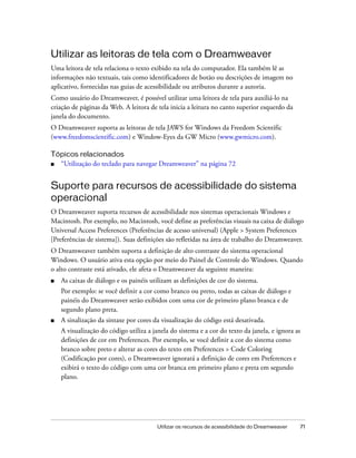 Utilizar os recursos de acessibilidade do Dreamweaver 71
Utilizar as leitoras de tela com o Dreamweaver
Uma leitora de tela relaciona o texto exibido na tela do computador. Ela também lê as
informações não textuais, tais como identificadores de botão ou descrições de imagem no
aplicativo, fornecidas nas guias de acessibilidade ou atributos durante a autoria.
Como usuário do Dreamweaver, é possível utilizar uma leitora de tela para auxiliá-lo na
criação de páginas da Web. A leitora de tela inicia a leitura no canto superior esquerdo da
janela do documento.
O Dreamweaver suporta as leitoras de tela JAWS for Windows da Freedom Scientific
(www.freedomscientific.com) e Window-Eyes da GW Micro (www.gwmicro.com).
Tópicos relacionados
■ “Utilização do teclado para navegar Dreamweaver” na página 72
Suporte para recursos de acessibilidade do sistema
operacional
O Dreamweaver suporta recursos de acessibilidade nos sistemas operacionais Windows e
Macintosh. Por exemplo, no Macintosh, você define as preferências visuais na caixa de diálogo
Universal Access Preferences (Preferências de acesso universal) (Apple > System Preferences
[Preferências de sistema]). Suas definições são refletidas na área de trabalho do Dreamweaver.
O Dreamweaver também suporta a definição de alto contraste do sistema operacional
Windows. O usuário ativa esta opção por meio do Painel de Controle do Windows. Quando
o alto contraste está ativado, ele afeta o Dreamweaver da seguinte maneira:
■ As caixas de diálogo e os painéis utilizam as definições de cor do sistema.
Por exemplo: se você definir a cor como branco ou preto, todas as caixas de diálogo e
painéis do Dreamweaver serão exibidos com uma cor de primeiro plano branca e de
segundo plano preta.
■ A sinalização da sintaxe por cores da visualização do código está desativada.
A visualização do código utiliza a janela do sistema e a cor do texto da janela, e ignora as
definições de cor em Preferences. Por exemplo, se você definir a cor do sistema como
branco sobre preto e alterar as cores do texto em Preferences > Code Coloring
(Codificação por cores), o Dreamweaver ignorará a definição de cores em Preferences e
exibirá o texto do código com uma cor branca em primeiro plano e preta em segundo
plano.
 