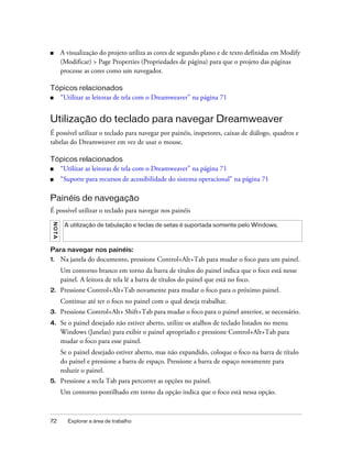 72 Explorar a área de trabalho
■ A visualização do projeto utiliza as cores de segundo plano e de texto definidas em Modify
(Modificar) > Page Properties (Propriedades de página) para que o projeto das páginas
processe as cores como um navegador.
Tópicos relacionados
■ “Utilizar as leitoras de tela com o Dreamweaver” na página 71
Utilização do teclado para navegar Dreamweaver
É possível utilizar o teclado para navegar por painéis, inspetores, caixas de diálogo, quadros e
tabelas do Dreamweaver em vez de usar o mouse.
Tópicos relacionados
■ “Utilizar as leitoras de tela com o Dreamweaver” na página 71
■ “Suporte para recursos de acessibilidade do sistema operacional” na página 71
Painéis de navegação
É possível utilizar o teclado para navegar nos painéis
Para navegar nos painéis:
1. Na janela do documento, pressione Control+Alt+Tab para mudar o foco para um painel.
Um contorno branco em torno da barra de títulos do painel indica que o foco está nesse
painel. A leitora de tela lê a barra de títulos do painel que está no foco.
2. Pressione Control+Alt+Tab novamente para mudar o foco para o próximo painel.
Continue até ter o foco no painel com o qual deseja trabalhar.
3. Pressione Control+Alt+ Shift+Tab para mudar o foco para o painel anterior, se necessário.
4. Se o painel desejado não estiver aberto, utilize os atalhos de teclado listados no menu
Windows (Janelas) para exibir o painel apropriado e pressione Control+Alt+Tab para
mudar o foco para esse painel.
Se o painel desejado estiver aberto, mas não expandido, coloque o foco na barra de título
do painel e pressione a barra de espaço. Pressione a barra de espaço novamente para
reduzir o painel.
5. Pressione a tecla Tab para percorrer as opções no painel.
Um contorno pontilhado em torno da opção indica que o foco está nessa opção.
NOTA
A utilização de tabulação e teclas de setas é suportada somente pelo Windows.
 