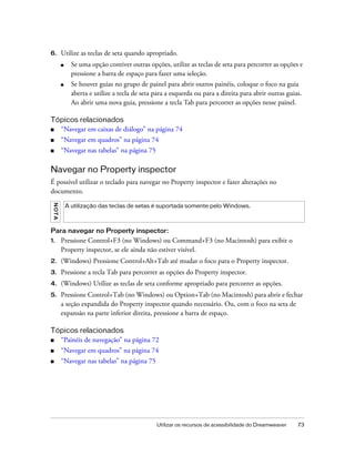 Utilizar os recursos de acessibilidade do Dreamweaver 73
6. Utilize as teclas de seta quando apropriado.
■ Se uma opção contiver outras opções, utilize as teclas de seta para percorrer as opções e
pressione a barra de espaço para fazer uma seleção.
■ Se houver guias no grupo de painel para abrir outros painéis, coloque o foco na guia
aberta e utilize a tecla de seta para a esquerda ou para a direita para abrir outras guias.
Ao abrir uma nova guia, pressione a tecla Tab para percorrer as opções nesse painel.
Tópicos relacionados
■ “Navegar em caixas de diálogo” na página 74
■ “Navegar em quadros” na página 74
■ “Navegar nas tabelas” na página 75
Navegar no Property inspector
É possível utilizar o teclado para navegar no Property inspector e fazer alterações no
documento.
Para navegar no Property inspector:
1. Pressione Control+F3 (no Windows) ou Command+F3 (no Macintosh) para exibir o
Property inspector, se ele ainda não estiver visível.
2. (Windows) Pressione Control+Alt+Tab até mudar o foco para o Property inspector.
3. Pressione a tecla Tab para percorrer as opções do Property inspector.
4. (Windows) Utilize as teclas de seta conforme apropriado para percorrer as opções.
5. Pressione Control+Tab (no Windows) ou Option+Tab (no Macintosh) para abrir e fechar
a seção expandida do Property inspector quando necessário. Ou, com o foco na seta de
expansão na parte inferior direita, pressione a barra de espaço.
Tópicos relacionados
■ “Painéis de navegação” na página 72
■ “Navegar em quadros” na página 74
■ “Navegar nas tabelas” na página 75
NOTA
A utilização das teclas de setas é suportada somente pelo Windows.
 