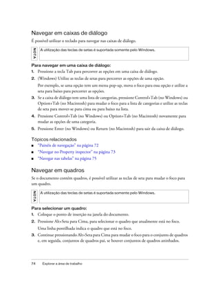 74 Explorar a área de trabalho
Navegar em caixas de diálogo
É possível utilizar o teclado para navegar nas caixas de diálogo.
Para navegar em uma caixa de diálogo:
1. Pressione a tecla Tab para percorrer as opções em uma caixa de diálogo.
2. (Windows) Utilize as teclas de setas para percorrer as opções de uma opção.
Por exemplo, se uma opção tem um menu pop-up, mova o foco para essa opção e utilize a
seta para baixo para percorrer as opções.
3. Se a caixa de diálogo tem uma lista de categorias, pressione Control+Tab (no Windows) ou
Option+Tab (no Macintosh) para mudar o foco para a lista de categorias e utilize as teclas
de seta para mover-se para cima ou para baixo na lista.
4. Pressione Control+Tab (no Windows) ou Option+Tab (no Macintosh) novamente para
mudar as opções de uma categoria.
5. Pressione Enter (no Windows) ou Return (no Macintosh) para sair da caixa de diálogo.
Tópicos relacionados
■ “Painéis de navegação” na página 72
■ “Navegar no Property inspector” na página 73
■ “Navegar nas tabelas” na página 75
Navegar em quadros
Se o documento contém quadros, é possível utilizar as teclas de seta para mudar o foco para
um quadro.
Para selecionar um quadro:
1. Coloque o ponto de inserção na janela do documento.
2. Pressione Alt+Seta para Cima, para selecionar o quadro que atualmente está no foco.
Uma linha pontilhada indica o quadro que está no foco.
3. Continue pressionando Alt+Seta para Cima para mudar o foco para o conjunto de quadros
e, em seguida, conjuntos de quadros pai, se houver conjuntos de quadros aninhados.
NOTA
A utilização das teclas de setas é suportada somente pelo Windows.
NOTA
A utilização das teclas de setas é suportada somente pelo Windows.
 