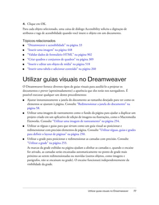 Utilizar guias visuais no Dreamweaver 77
4. Clique em OK.
Para cada objeto selecionado, uma caixa de diálogo Accessibility solicita a digitação de
atributos e tags de acessibilidade quando você insere o objeto em um documento.
Tópicos relacionados
■ “Dreamweaver e acessibilidade” na página 33
■ “Inserir uma imagem” na página 448
■ “Validar dados de formulário HTML” na página 902
■ “Criar quadros e conjuntos de quadros” na página 309
■ “Inserir e editar um objeto de mídia” na página 518
■ “Inserir uma tabela e adicionar conteúdo” na página 260
Utilizar guias visuais no Dreamweaver
O Dreamweaver fornece diversos tipos de guias visuais para auxiliá-lo a projetar os
documentos e prever (aproximadamente) a aparência que eles terão nos navegadores. É
possível executar qualquer um destes procedimentos:
■ Ajustar instantaneamente a janela do documento ao tamanho desejado para ver como os
elementos se ajustam à página. Consulte “Redimensionar a janela do documento” na
página 58.
■ Utilizar uma imagem de rastreamento como o fundo da página para ajudar a duplicar um
projeto criado em um aplicativo de edição de imagens ou ilustrações, como o Macromedia
Fireworks. Consulte “Utilizar uma imagem de rastreamento” na página 254.
■ Utilizar as réguas e guias para que sirvam como um guia visual ao posicionar e
redimensionar com precisão elementos de página. Consulte “Utilizar réguas, guias e grades
para definir o layout de páginas” na página 250.
■ Utilizar a grade para posicionar e redimensionar as camadas com precisão. Consulte
“Utilizar a grade” na página 253.
As marcas da grade exibidas na página ajudam a alinhar as camadas e, quando o encaixe
for ativado, as camadas serão encaixadas automaticamente no ponto de grade mais
próximo ao serem redimensionadas ou movidas (outros objetos, como imagens e
parágrafos, não se encaixam na grade). O encaixe funcionará independentemente da
visibilidade da grade.
 