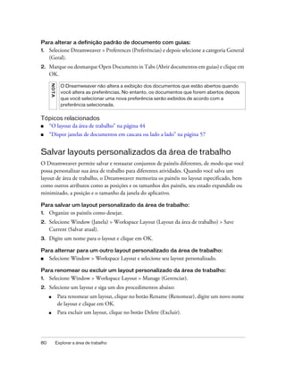 80 Explorar a área de trabalho
Para alterar a definição padrão de documento com guias:
1. Selecione Dreamweaver > Preferences (Preferências) e depois selecione a categoria General
(Geral).
2. Marque ou desmarque Open Documents in Tabs (Abrir documentos em guias) e clique em
OK.
Tópicos relacionados
■ “O layout da área de trabalho” na página 44
■ “Dispor janelas de documentos em cascata ou lado a lado” na página 57
Salvar layouts personalizados da área de trabalho
O Dreamweaver permite salvar e restaurar conjuntos de painéis diferentes, de modo que você
possa personalizar sua área de trabalho para diferentes atividades. Quando você salva um
layout de área de trabalho, o Dreamweaver memoriza os painéis no layout especificado, bem
como outros atributos como as posições e os tamanhos dos painéis, seu estado expandido ou
minimizado, a posição e o tamanho da janela do aplicativo.
Para salvar um layout personalizado da área de trabalho:
1. Organize os painéis como desejar.
2. Selecione Window (Janela) > Workspace Layout (Layout da área de trabalho) > Save
Current (Salvar atual).
3. Digite um nome para o layout e clique em OK.
Para alternar para um outro layout personalizado da área de trabalho:
■ Selecione Window > Workspace Layout e selecione seu layout personalizado.
Para renomear ou excluir um layout personalizado da área de trabalho:
1. Selecione Window > Workspace Layout > Manage (Gerenciar).
2. Selecione um layout e siga um dos procedimentos abaixo:
■ Para renomear um layout, clique no botão Rename (Renomear), digite um novo nome
de layout e clique em OK.
■ Para excluir um layout, clique no botão Delete (Excluir).
NOTA
O Dreamweaver não altera a exibição dos documentos que estão abertos quando
você altera as preferências. No entanto, os documentos que forem abertos depois
que você selecionar uma nova preferência serão exibidos de acordo com a
preferência selecionada.
 