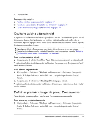 Dreamweaver conceitos básicos de personalização 81
3. Clique em OK.
Tópicos relacionados
■ “Utilizar painéis e grupos de painéis” na página 67
■ “Escolher o layout de área de trabalho (no Windows)” na página 78
■ “Exibir documentos com guias (Macintosh)” na página 79
Ocultar e exibir a página inicial
A página inicial do Dreamweaver aparece quando você inicia o Dreamweaver e quando não há
documentos abertos. Você pode optar por ocultar a página inicial e, mais tarde, exibi-la
novamente. Quando a página inicial estiver oculta e não houver documentos abertos, a janela
do documento estará em branco.
Para ocultar a página inicial:
■ Marque a caixa de seleção Don’t Show Again (Não mostrar novamente) na página inicial.
A página inicial não será exibida quando você iniciar o Dreamweaver ou depois que você abrir
e fechar um documento.
Para exibir a página inicial:
1. Selecione Edit > Preferences (Windows) ou Dreamweaver > Preferences (Macintosh).
A caixa de diálogo Preferences será exibida com a categoria de preferências General
(Geral).
2. Marque a caixa de seleção Show Start Page (Mostrar página inicial).
A página inicial será exibida quando você iniciar o Dreamweaver ou depois que abrir e fechar
um documento.
Definir as preferências gerais para o Dreamweaver
As preferências gerais controlam a aparência do Dreamweaver como um todo.
Para alterar as preferências gerais:
1. Selecione Edit > Preferences (Windows) ou Dreamweaver > Preferences (Macintosh).
A caixa de diálogo Preferences será exibida com a categoria de preferências General
(Geral).
NOTA
Você pode definir o Dreamweaver para abrir o último documento em que estava
trabalhando toda vez que for iniciado. Para obter mais informações, consulte “Definir as
preferências gerais para o Dreamweaver” na página 81.
 