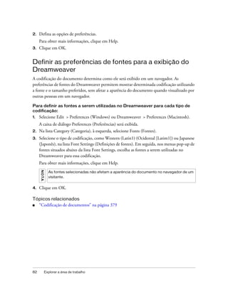 82 Explorar a área de trabalho
2. Defina as opções de preferências.
Para obter mais informações, clique em Help.
3. Clique em OK.
Definir as preferências de fontes para a exibição do
Dreamweaver
A codificação do documento determina como ele será exibido em um navegador. As
preferências de fontes do Dreamweaver permitem mostrar determinada codificação utilizando
a fonte e o tamanho preferidos, sem afetar a aparência do documento quando visualizado por
outras pessoas em um navegador.
Para definir as fontes a serem utilizadas no Dreamweaver para cada tipo de
codificação:
1. Selecione Edit > Preferences (Windows) ou Dreamweaver > Preferences (Macintosh).
A caixa de diálogo Preferences (Preferências) será exibida.
2. Na lista Category (Categoria), à esquerda, selecione Fonts (Fontes).
3. Selecione o tipo de codificação, como Western (Latin1) (Ocidental [Latim1]) ou Japanese
(Japonês), na lista Font Settings (Definições de fontes). Em seguida, nos menus pop-up de
fontes situados abaixo da lista Font Settings, escolha as fontes a serem utilizadas no
Dreamweaver para essa codificação.
Para obter mais informações, clique em Help.
4. Clique em OK.
Tópicos relacionados
■ “Codificação de documentos” na página 379
NOTA
As fontes selecionadas não afetam a aparência do documento no navegador de um
visitante.
 