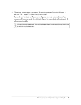 Dreamweaver conceitos básicos de personalização 85
2. Clique duas vezes no arquivo do pacote de extensão ou abra o Extension Manager e
selecione File > Install Extension (Instalar a extensão).
A extensão será instalada no Dreamweaver. Algumas extensões não estarão acessíveis
enquanto o Dreamweaver não for reiniciado. É possível que você seja solicitado a sair do
aplicativo e reiniciá-lo.
NOTA
Utilize o Extension Manager para remover extensões ou ver mais informações sobre
uma determinada extensão.
 
