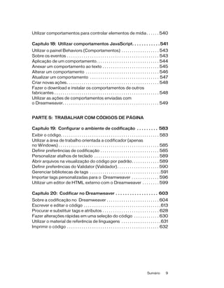 Sumário 9
Utilizar comportamentos para controlar elementos de mídia. . . . . . 540
Capítulo 18: Utilizar comportamentos JavaScript. . . . . . . . . . . .541
Utilizar o painel Behaviors (Comportamentos) . . . . . . . . . . . . . . . . . . 543
Sobre os eventos . . . . . . . . . . . . . . . . . . . . . . . . . . . . . . . . . . . . . . . . . . . . 543
Aplicação de um comportamento. . . . . . . . . . . . . . . . . . . . . . . . . . . . . . 544
Anexar um comportamento ao texto . . . . . . . . . . . . . . . . . . . . . . . . . . . 545
Alterar um comportamento . . . . . . . . . . . . . . . . . . . . . . . . . . . . . . . . . . . 546
Atualizar um comportamento . . . . . . . . . . . . . . . . . . . . . . . . . . . . . . . . . 547
Criar novas ações . . . . . . . . . . . . . . . . . . . . . . . . . . . . . . . . . . . . . . . . . . . . 548
Fazer o download e instalar os comportamentos de outros
fabricantes . . . . . . . . . . . . . . . . . . . . . . . . . . . . . . . . . . . . . . . . . . . . . . . . . . 548
Utilizar as ações de comportamentos enviadas com
o Dreamweaver. . . . . . . . . . . . . . . . . . . . . . . . . . . . . . . . . . . . . . . . . . . . . . 549
PARTE 5: TRABALHAR COM CÓDIGOS DE PÁGINA
Capítulo 19: Configurar o ambiente de codificação . . . . . . . . . 583
Exibir o código. . . . . . . . . . . . . . . . . . . . . . . . . . . . . . . . . . . . . . . . . . . . . . . 583
Utilizar a área de trabalho orientada a codificador (apenas
no Windows) . . . . . . . . . . . . . . . . . . . . . . . . . . . . . . . . . . . . . . . . . . . . . . . . 585
Definir preferências de codificação . . . . . . . . . . . . . . . . . . . . . . . . . . . . 585
Personalizar atalhos de teclado . . . . . . . . . . . . . . . . . . . . . . . . . . . . . . . 589
Abrir arquivos na visualização do código por padrão. . . . . . . . . . . . . 589
Definir preferências do Validator (Validador). . . . . . . . . . . . . . . . . . . . 590
Gerenciar bibliotecas de tags . . . . . . . . . . . . . . . . . . . . . . . . . . . . . . . . . .591
Importar tags personalizadas para o Dreamweaver . . . . . . . . . . . . . 596
Utilizar um editor de HTML externo com o Dreamweaver . . . . . . . . 599
Capítulo 20: Codificar no Dreamweaver . . . . . . . . . . . . . . . . . . 603
Sobre a codificação no Dreamweaver . . . . . . . . . . . . . . . . . . . . . . . . . 604
Escrever e editar o código . . . . . . . . . . . . . . . . . . . . . . . . . . . . . . . . . . . . .613
Procurar e substituir tags e atributos . . . . . . . . . . . . . . . . . . . . . . . . . . . 628
Fazer alterações rápidas em uma seleção do código . . . . . . . . . . . . 630
Utilizar o material de referência de linguagens . . . . . . . . . . . . . . . . . . .631
Imprimir o código . . . . . . . . . . . . . . . . . . . . . . . . . . . . . . . . . . . . . . . . . . . . 632
 