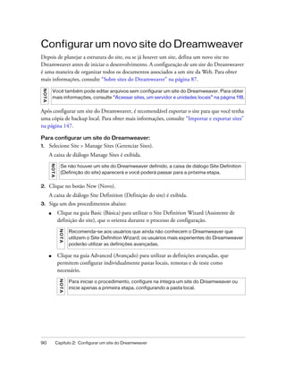 90 Capítulo 2: Configurar um site do Dreamweaver
Configurar um novo site do Dreamweaver
Depois de planejar a estrutura do site, ou se já houver um site, defina um novo site no
Dreamweaver antes de iniciar o desenvolvimento. A configuração de um site do Dreamweaver
é uma maneira de organizar todos os documentos associados a um site da Web. Para obter
mais informações, consulte “Sobre sites do Dreamweaver” na página 87.
Após configurar um site do Dreamweaver, é recomendável exportar o site para que você tenha
uma cópia de backup local. Para obter mais informações, consulte “Importar e exportar sites”
na página 147.
Para configurar um site do Dreamweaver:
1. Selecione Site > Manage Sites (Gerenciar Sites).
A caixa de diálogo Manage Sites é exibida.
2. Clique no botão New (Novo).
A caixa de diálogo Site Definition (Definição do site) é exibida.
3. Siga um dos procedimentos abaixo:
■ Clique na guia Basic (Básica) para utilizar o Site Definition Wizard (Assistente de
definição do site), que o orienta durante o processo de configuração.
■ Clique na guia Advanced (Avançado) para utilizar as definições avançadas, que
permitem configurar individualmente pastas locais, remotas e de teste como
necessário.
NOTA
Você também pode editar arquivos sem configurar um site do Dreamweaver. Para obter
mais informações, consulte “Acessar sites, um servidor e unidades locais” na página 118.
NOTA
Se não houver um site do Dreamweaver definido, a caixa de diálogo Site Definition
(Definição do site) aparecerá e você poderá passar para a próxima etapa.
NOTA
Recomenda-se aos usuários que ainda não conhecem o Dreamweaver que
utilizem o Site Definition Wizard; os usuários mais experientes do Dreamweaver
poderão utilizar as definições avançadas.
NOTA
Para iniciar o procedimento, configure na íntegra um site do Dreamweaver ou
inicie apenas a primeira etapa, configurando a pasta local.
 