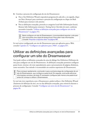 Utilizar as definições avançadas para configurar um site do Dreamweaver 91
4. Conclua o processo de configuração do site do Dreamweaver:
■ Para o Site Definition Wizard, responda às perguntas de cada tela e, em seguida, clique
em Next (Avançar) para continuar o processo de configuração ou clique em Back
(Voltar) para retornar à tela anterior.
■ Para as definições avançadas, preencha as categorias Local Info (Informações locais),
Remote Info (Informações remotas) e Testing Server (Servidor de teste), conforme
necessário (consulte “Utilizar as definições avançadas para configurar um site do
Dreamweaver” na página 91).
Se você estiver configurando um site do Dreamweaver para um aplicativo para a Web,
consulte Capítulo 23, “Configurar um aplicativo para a Web”, na página 657.
Utilizar as definições avançadas para
configurar um site do Dreamweaver
Você pode utilizar as definições avançadas da caixa de diálogo Site Definition (Definição do
site) para configurar um site do Dreamweaver. As definições avançadas permitem configurar
pastas locais, remotas e de teste separadamente, para o processamento de páginas dinâmicas,
como necessário. Esse método é recomendado aos usuários experientes do Dreamweaver.
Se você não tiver experiência com o Dreamweaver, poderá utilizar o Site Definition Wizard
(Assistente de definição do site), em vez das definições avançadas, para orientá-lo durante o
processo de configuração. Consulte “Configurar um novo site do Dreamweaver” na
página 90.
DICA
Após configurar um site do Dreamweaver, é recomendável exportar o site para
que você tenha uma cópia de backup local. Para obter mais informações,
consulte “Importar e exportar sites” na página 147.
NOTA
Para começar rapidamente, você pode ir para a primeira etapa da configuração de um
site do Dreamweaver, que configura a pasta local. Em seguida, você pode adicionar
informações remotas e de teste. É necessário configurar pelo menos uma pasta local
antes de começar a utilizar o Dreamweaver.
 