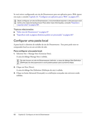 92 Capítulo 2: Configurar um site do Dreamweaver
Se você estiver configurando um site do Dreamweaver para um aplicativo para a Web, ignore
esta seção e consulte Capítulo 23, “Configurar um aplicativo para a Web”, na página 657.
Tópicos relacionados
■ “Sobre sites do Dreamweaver” na página 87
■ “Especificar onde as páginas dinâmicas podem ser processadas” na página 667
Configurar uma pasta local
A pasta local é o diretório de trabalho do site do Dreamweaver. Essa pasta pode estar no
computador local ou em um servidor da rede.
Para configurar uma pasta local:
1. Selecione Site > Manage Sites (Gerenciar Sites).
A caixa de diálogo Manage Sites é exibida.
2. Clique em New (Novo).
A caixa de diálogo Site Definition (Definição do site) é exibida.
3. Clique no botão Advanced (Avançado) se as definições avançadas não estiverem sendo
exibidas.
DICA
Após configurar um site do Dreamweaver, é recomendável exportar o site para que você
tenha uma cópia de backup local. Para obter mais informações, consulte “Importar e
exportar sites” na página 147.
NOTA
Se não houver um site do Dreamweaver definido, a caixa de diálogo Site Definition
(Definição do site) aparecerá e você poderá passar para a próxima etapa.
 