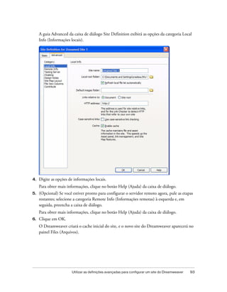 Utilizar as definições avançadas para configurar um site do Dreamweaver 93
A guia Advanced da caixa de diálogo Site Definition exibirá as opções da categoria Local
Info (Informações locais).
4. Digite as opções de informações locais.
Para obter mais informações, clique no botão Help (Ajuda) da caixa de diálogo.
5. (Opcional) Se você estiver pronto para configurar o servidor remoto agora, pule as etapas
restantes; selecione a categoria Remote Info (Informações remotas) à esquerda e, em
seguida, preencha a caixa de diálogo.
Para obter mais informações, clique no botão Help (Ajuda) da caixa de diálogo.
6. Clique em OK.
O Dreamweaver criará o cache inicial do site, e o novo site do Dreamweaver aparecerá no
painel Files (Arquivos).
 