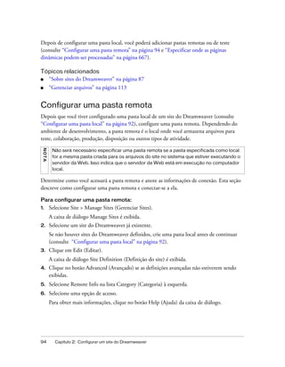 94 Capítulo 2: Configurar um site do Dreamweaver
Depois de configurar uma pasta local, você poderá adicionar pastas remotas ou de teste
(consulte “Configurar uma pasta remota” na página 94 e “Especificar onde as páginas
dinâmicas podem ser processadas” na página 667).
Tópicos relacionados
■ “Sobre sites do Dreamweaver” na página 87
■ “Gerenciar arquivos” na página 113
Configurar uma pasta remota
Depois que você tiver configurado uma pasta local de um site do Dreamweaver (consulte
“Configurar uma pasta local” na página 92), configure uma pasta remota. Dependendo do
ambiente de desenvolvimento, a pasta remota é o local onde você armazena arquivos para
teste, colaboração, produção, disposição ou outros tipos de atividade.
Determine como você acessará a pasta remota e anote as informações de conexão. Esta seção
descreve como configurar uma pasta remota e conectar-se a ela.
Para configurar uma pasta remota:
1. Selecione Site > Manage Sites (Gerenciar Sites).
A caixa de diálogo Manage Sites é exibida.
2. Selecione um site do Dreamweaver já existente.
Se não houver sites do Dreamweaver definidos, crie uma pasta local antes de continuar
(consulte “Configurar uma pasta local” na página 92).
3. Clique em Edit (Editar).
A caixa de diálogo Site Definition (Definição do site) é exibida.
4. Clique no botão Advanced (Avançado) se as definições avançadas não estiverem sendo
exibidas.
5. Selecione Remote Info na lista Category (Categoria) à esquerda.
6. Selecione uma opção de acesso.
Para obter mais informações, clique no botão Help (Ajuda) da caixa de diálogo.
NOTA
Não será necessário especificar uma pasta remota se a pasta especificada como local
for a mesma pasta criada para os arquivos do site no sistema que estiver executando o
servidor da Web. Isso indica que o servidor da Web está em execução no computador
local.
 