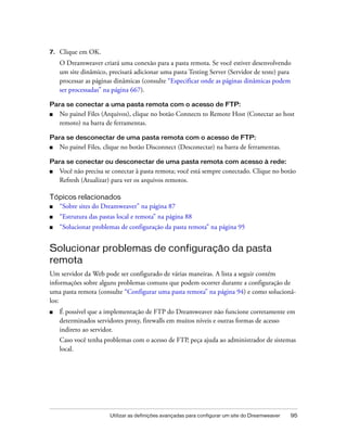 Utilizar as definições avançadas para configurar um site do Dreamweaver 95
7. Clique em OK.
O Dreamweaver criará uma conexão para a pasta remota. Se você estiver desenvolvendo
um site dinâmico, precisará adicionar uma pasta Testing Server (Servidor de teste) para
processar as páginas dinâmicas (consulte “Especificar onde as páginas dinâmicas podem
ser processadas” na página 667).
Para se conectar a uma pasta remota com o acesso de FTP:
■ No painel Files (Arquivos), clique no botão Connects to Remote Host (Conectar ao host
remoto) na barra de ferramentas.
Para se desconectar de uma pasta remota com o acesso de FTP:
■ No painel Files, clique no botão Disconnect (Desconectar) na barra de ferramentas.
Para se conectar ou desconectar de uma pasta remota com acesso à rede:
■ Você não precisa se conectar à pasta remota; você está sempre conectado. Clique no botão
Refresh (Atualizar) para ver os arquivos remotos.
Tópicos relacionados
■ “Sobre sites do Dreamweaver” na página 87
■ “Estrutura das pastas local e remota” na página 88
■ “Solucionar problemas de configuração da pasta remota” na página 95
Solucionar problemas de configuração da pasta
remota
Um servidor da Web pode ser configurado de várias maneiras. A lista a seguir contém
informações sobre alguns problemas comuns que podem ocorrer durante a configuração de
uma pasta remota (consulte “Configurar uma pasta remota” na página 94) e como solucioná-
los:
■ É possível que a implementação de FTP do Dreamweaver não funcione corretamente em
determinados servidores proxy, firewalls em muitos níveis e outras formas de acesso
indireto ao servidor.
Caso você tenha problemas com o acesso de FTP, peça ajuda ao administrador de sistemas
local.
 
